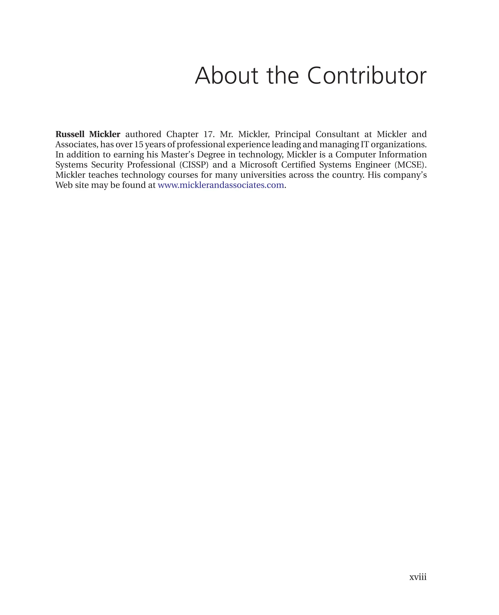 xviii
About the Contributor
Russell Mickler authored Chapter 17. Mr. Mickler, Principal Consultant at Mickler and
Associates, has over 15 years of professional experience leading and managing IT organizations.
In addition to earning his Master’s Degree in technology, Mickler is a Computer Information
Systems Security Professional (CISSP) and a Microsoft Certified Systems Engineer (MCSE).
Mickler teaches technology courses for many universities across the country. His company’s
Web site may be found at www.micklerandassociates.com.
 