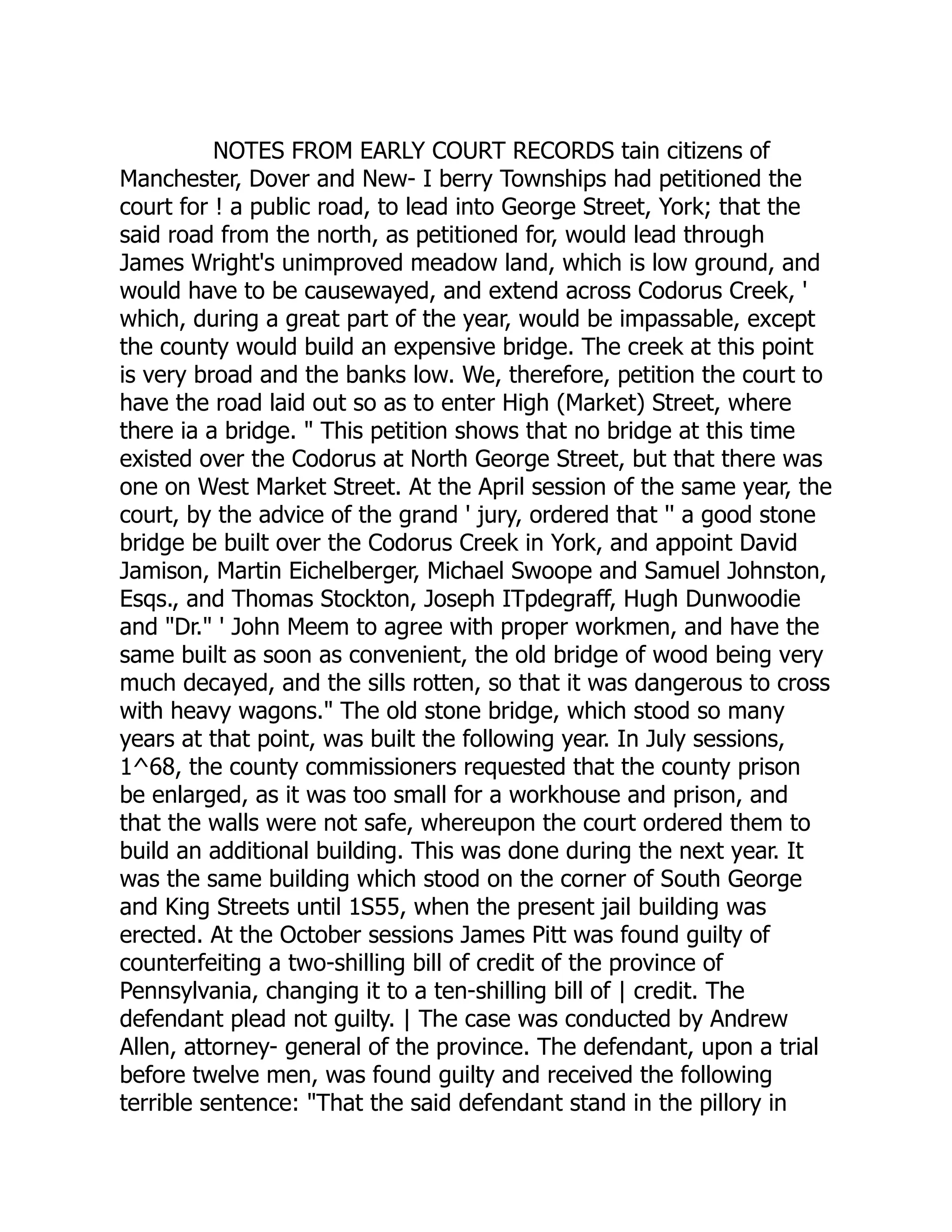 NOTES FROM EARLY COURT RECORDS tain citizens of
Manchester, Dover and New- I berry Townships had petitioned the
court for ! a public road, to lead into George Street, York; that the
said road from the north, as petitioned for, would lead through
James Wright's unimproved meadow land, which is low ground, and
would have to be causewayed, and extend across Codorus Creek, '
which, during a great part of the year, would be impassable, except
the county would build an expensive bridge. The creek at this point
is very broad and the banks low. We, therefore, petition the court to
have the road laid out so as to enter High (Market) Street, where
there ia a bridge. " This petition shows that no bridge at this time
existed over the Codorus at North George Street, but that there was
one on West Market Street. At the April session of the same year, the
court, by the advice of the grand ' jury, ordered that '' a good stone
bridge be built over the Codorus Creek in York, and appoint David
Jamison, Martin Eichelberger, Michael Swoope and Samuel Johnston,
Esqs., and Thomas Stockton, Joseph ITpdegraff, Hugh Dunwoodie
and "Dr." ' John Meem to agree with proper workmen, and have the
same built as soon as convenient, the old bridge of wood being very
much decayed, and the sills rotten, so that it was dangerous to cross
with heavy wagons." The old stone bridge, which stood so many
years at that point, was built the following year. In July sessions,
1^68, the county commissioners requested that the county prison
be enlarged, as it was too small for a workhouse and prison, and
that the walls were not safe, whereupon the court ordered them to
build an additional building. This was done during the next year. It
was the same building which stood on the corner of South George
and King Streets until 1S55, when the present jail building was
erected. At the October sessions James Pitt was found guilty of
counterfeiting a two-shilling bill of credit of the province of
Pennsylvania, changing it to a ten-shilling bill of | credit. The
defendant plead not guilty. | The case was conducted by Andrew
Allen, attorney- general of the province. The defendant, upon a trial
before twelve men, was found guilty and received the following
terrible sentence: "That the said defendant stand in the pillory in
 