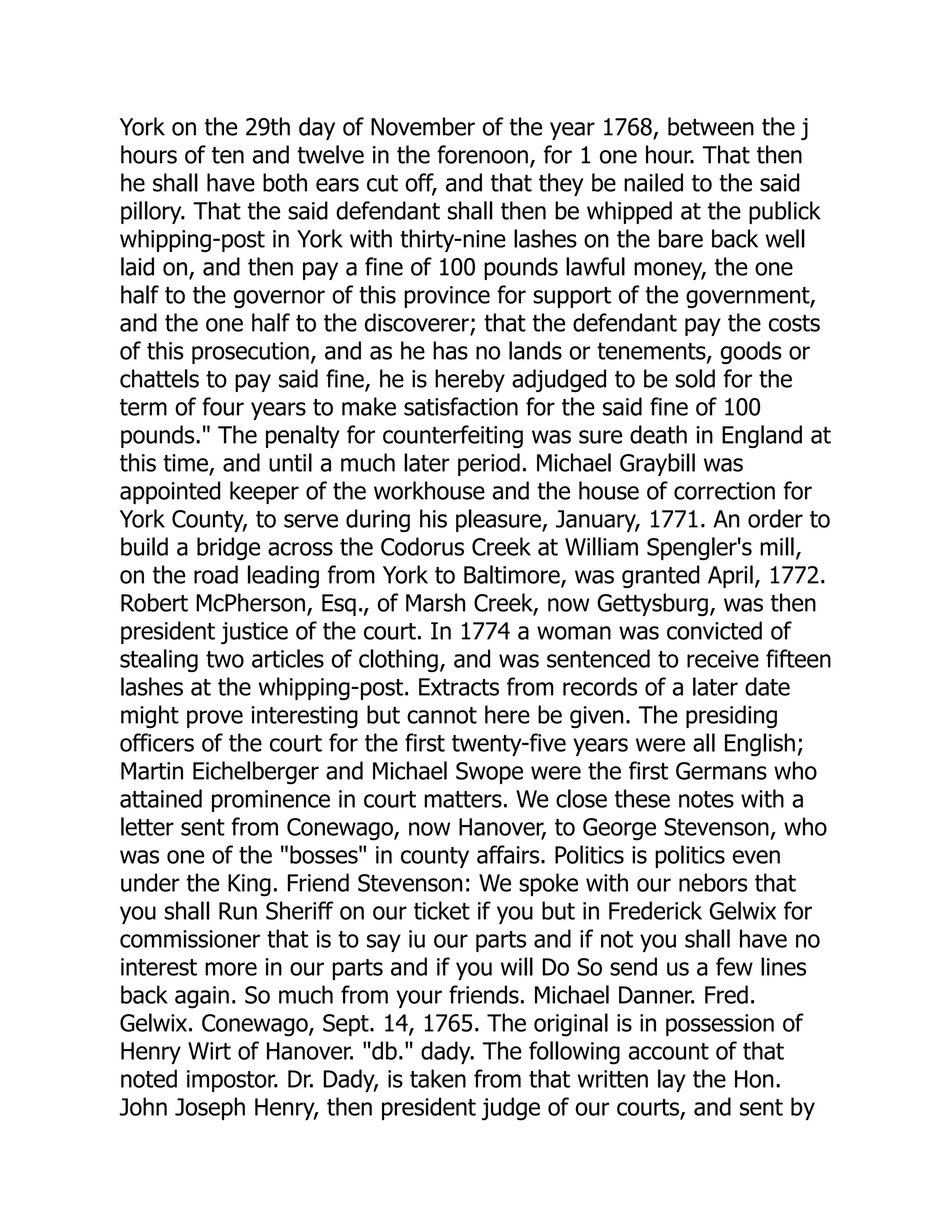 York on the 29th day of November of the year 1768, between the j
hours of ten and twelve in the forenoon, for 1 one hour. That then
he shall have both ears cut off, and that they be nailed to the said
pillory. That the said defendant shall then be whipped at the publick
whipping-post in York with thirty-nine lashes on the bare back well
laid on, and then pay a fine of 100 pounds lawful money, the one
half to the governor of this province for support of the government,
and the one half to the discoverer; that the defendant pay the costs
of this prosecution, and as he has no lands or tenements, goods or
chattels to pay said fine, he is hereby adjudged to be sold for the
term of four years to make satisfaction for the said fine of 100
pounds." The penalty for counterfeiting was sure death in England at
this time, and until a much later period. Michael Graybill was
appointed keeper of the workhouse and the house of correction for
York County, to serve during his pleasure, January, 1771. An order to
build a bridge across the Codorus Creek at William Spengler's mill,
on the road leading from York to Baltimore, was granted April, 1772.
Robert McPherson, Esq., of Marsh Creek, now Gettysburg, was then
president justice of the court. In 1774 a woman was convicted of
stealing two articles of clothing, and was sentenced to receive fifteen
lashes at the whipping-post. Extracts from records of a later date
might prove interesting but cannot here be given. The presiding
officers of the court for the first twenty-five years were all English;
Martin Eichelberger and Michael Swope were the first Germans who
attained prominence in court matters. We close these notes with a
letter sent from Conewago, now Hanover, to George Stevenson, who
was one of the "bosses" in county affairs. Politics is politics even
under the King. Friend Stevenson: We spoke with our nebors that
you shall Run Sheriff on our ticket if you but in Frederick Gelwix for
commissioner that is to say iu our parts and if not you shall have no
interest more in our parts and if you will Do So send us a few lines
back again. So much from your friends. Michael Danner. Fred.
Gelwix. Conewago, Sept. 14, 1765. The original is in possession of
Henry Wirt of Hanover. "db." dady. The following account of that
noted impostor. Dr. Dady, is taken from that written lay the Hon.
John Joseph Henry, then president judge of our courts, and sent by
 