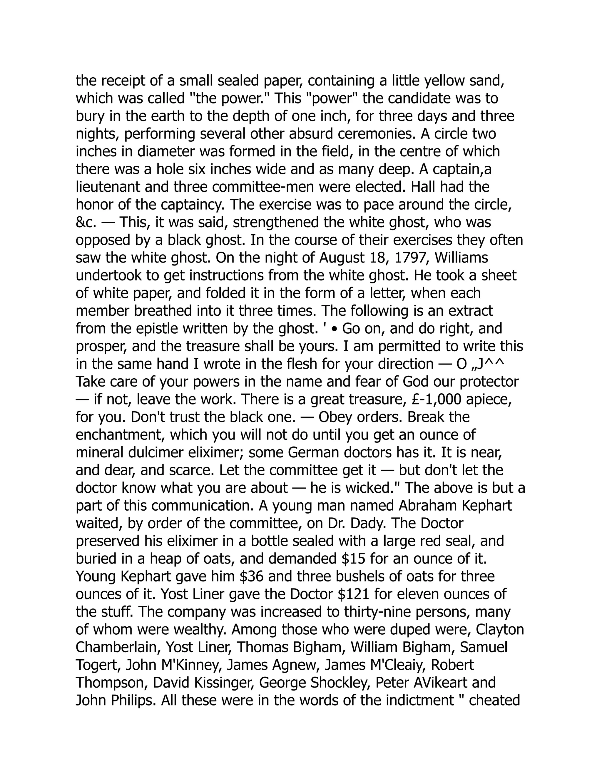 the receipt of a small sealed paper, containing a little yellow sand,
which was called ''the power." This "power" the candidate was to
bury in the earth to the depth of one inch, for three days and three
nights, performing several other absurd ceremonies. A circle two
inches in diameter was formed in the field, in the centre of which
there was a hole six inches wide and as many deep. A captain,a
lieutenant and three committee-men were elected. Hall had the
honor of the captaincy. The exercise was to pace around the circle,
&c. — This, it was said, strengthened the white ghost, who was
opposed by a black ghost. In the course of their exercises they often
saw the white ghost. On the night of August 18, 1797, Williams
undertook to get instructions from the white ghost. He took a sheet
of white paper, and folded it in the form of a letter, when each
member breathed into it three times. The following is an extract
from the epistle written by the ghost. ' • Go on, and do right, and
prosper, and the treasure shall be yours. I am permitted to write this
in the same hand I wrote in the flesh for your direction — O „J^^
Take care of your powers in the name and fear of God our protector
— if not, leave the work. There is a great treasure, £-1,000 apiece,
for you. Don't trust the black one. — Obey orders. Break the
enchantment, which you will not do until you get an ounce of
mineral dulcimer eliximer; some German doctors has it. It is near,
and dear, and scarce. Let the committee get it — but don't let the
doctor know what you are about — he is wicked." The above is but a
part of this communication. A young man named Abraham Kephart
waited, by order of the committee, on Dr. Dady. The Doctor
preserved his eliximer in a bottle sealed with a large red seal, and
buried in a heap of oats, and demanded $15 for an ounce of it.
Young Kephart gave him $36 and three bushels of oats for three
ounces of it. Yost Liner gave the Doctor $121 for eleven ounces of
the stuff. The company was increased to thirty-nine persons, many
of whom were wealthy. Among those who were duped were, Clayton
Chamberlain, Yost Liner, Thomas Bigham, William Bigham, Samuel
Togert, John M'Kinney, James Agnew, James M'Cleaiy, Robert
Thompson, David Kissinger, George Shockley, Peter AVikeart and
John Philips. All these were in the words of the indictment " cheated
 