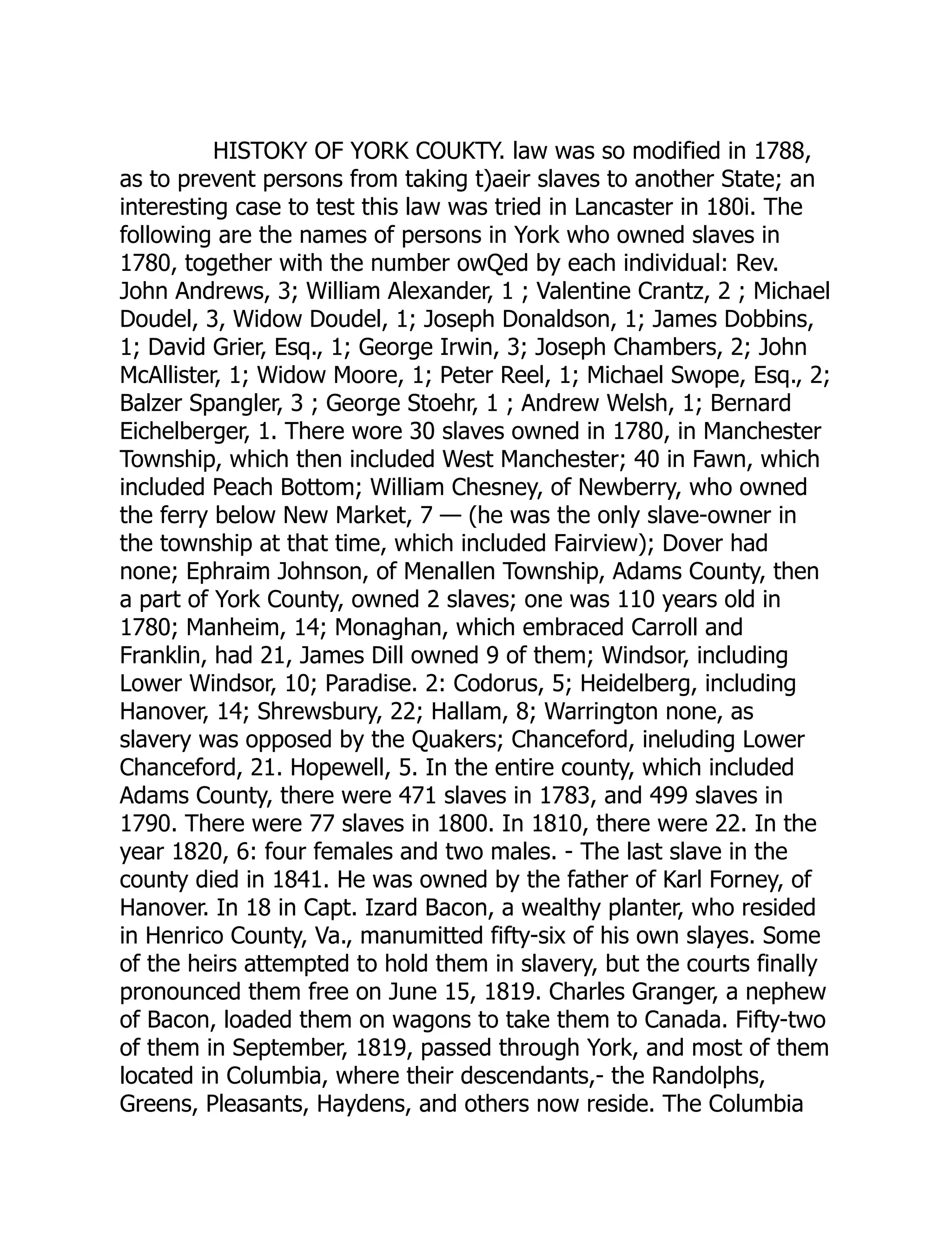 HISTOKY OF YORK COUKTY. law was so modified in 1788,
as to prevent persons from taking t)aeir slaves to another State; an
interesting case to test this law was tried in Lancaster in 180i. The
following are the names of persons in York who owned slaves in
1780, together with the number owQed by each individual: Rev.
John Andrews, 3; William Alexander, 1 ; Valentine Crantz, 2 ; Michael
Doudel, 3, Widow Doudel, 1; Joseph Donaldson, 1; James Dobbins,
1; David Grier, Esq., 1; George Irwin, 3; Joseph Chambers, 2; John
McAllister, 1; Widow Moore, 1; Peter Reel, 1; Michael Swope, Esq., 2;
Balzer Spangler, 3 ; George Stoehr, 1 ; Andrew Welsh, 1; Bernard
Eichelberger, 1. There wore 30 slaves owned in 1780, in Manchester
Township, which then included West Manchester; 40 in Fawn, which
included Peach Bottom; William Chesney, of Newberry, who owned
the ferry below New Market, 7 — (he was the only slave-owner in
the township at that time, which included Fairview); Dover had
none; Ephraim Johnson, of Menallen Township, Adams County, then
a part of York County, owned 2 slaves; one was 110 years old in
1780; Manheim, 14; Monaghan, which embraced Carroll and
Franklin, had 21, James Dill owned 9 of them; Windsor, including
Lower Windsor, 10; Paradise. 2: Codorus, 5; Heidelberg, including
Hanover, 14; Shrewsbury, 22; Hallam, 8; Warrington none, as
slavery was opposed by the Quakers; Chanceford, ineluding Lower
Chanceford, 21. Hopewell, 5. In the entire county, which included
Adams County, there were 471 slaves in 1783, and 499 slaves in
1790. There were 77 slaves in 1800. In 1810, there were 22. In the
year 1820, 6: four females and two males. - The last slave in the
county died in 1841. He was owned by the father of Karl Forney, of
Hanover. In 18 in Capt. Izard Bacon, a wealthy planter, who resided
in Henrico County, Va., manumitted fifty-six of his own slayes. Some
of the heirs attempted to hold them in slavery, but the courts finally
pronounced them free on June 15, 1819. Charles Granger, a nephew
of Bacon, loaded them on wagons to take them to Canada. Fifty-two
of them in September, 1819, passed through York, and most of them
located in Columbia, where their descendants,- the Randolphs,
Greens, Pleasants, Haydens, and others now reside. The Columbia
 