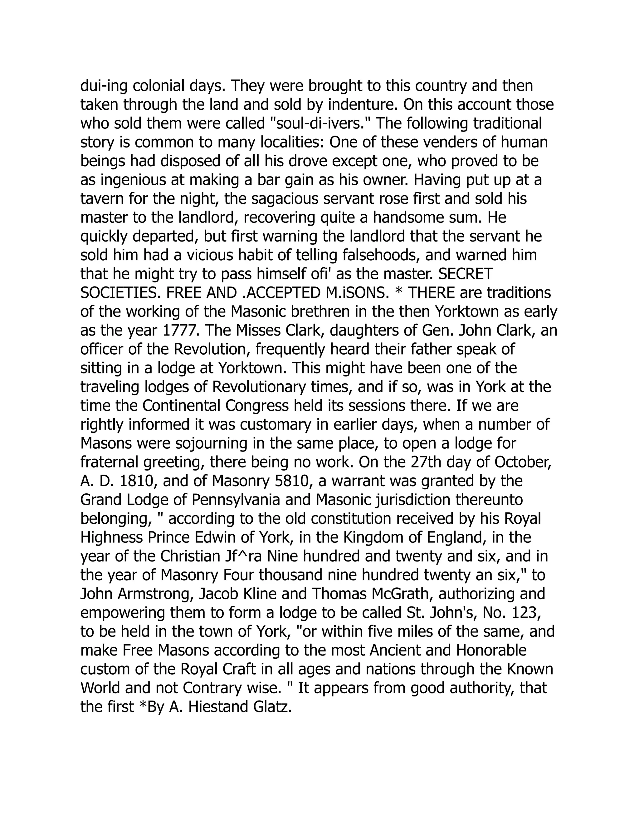 dui-ing colonial days. They were brought to this country and then
taken through the land and sold by indenture. On this account those
who sold them were called "soul-di-ivers." The following traditional
story is common to many localities: One of these venders of human
beings had disposed of all his drove except one, who proved to be
as ingenious at making a bar gain as his owner. Having put up at a
tavern for the night, the sagacious servant rose first and sold his
master to the landlord, recovering quite a handsome sum. He
quickly departed, but first warning the landlord that the servant he
sold him had a vicious habit of telling falsehoods, and warned him
that he might try to pass himself ofi' as the master. SECRET
SOCIETIES. FREE AND .ACCEPTED M.iSONS. * THERE are traditions
of the working of the Masonic brethren in the then Yorktown as early
as the year 1777. The Misses Clark, daughters of Gen. John Clark, an
officer of the Revolution, frequently heard their father speak of
sitting in a lodge at Yorktown. This might have been one of the
traveling lodges of Revolutionary times, and if so, was in York at the
time the Continental Congress held its sessions there. If we are
rightly informed it was customary in earlier days, when a number of
Masons were sojourning in the same place, to open a lodge for
fraternal greeting, there being no work. On the 27th day of October,
A. D. 1810, and of Masonry 5810, a warrant was granted by the
Grand Lodge of Pennsylvania and Masonic jurisdiction thereunto
belonging, " according to the old constitution received by his Royal
Highness Prince Edwin of York, in the Kingdom of England, in the
year of the Christian Jf^ra Nine hundred and twenty and six, and in
the year of Masonry Four thousand nine hundred twenty an six," to
John Armstrong, Jacob Kline and Thomas McGrath, authorizing and
empowering them to form a lodge to be called St. John's, No. 123,
to be held in the town of York, "or within five miles of the same, and
make Free Masons according to the most Ancient and Honorable
custom of the Royal Craft in all ages and nations through the Known
World and not Contrary wise. " It appears from good authority, that
the first *By A. Hiestand Glatz.
 