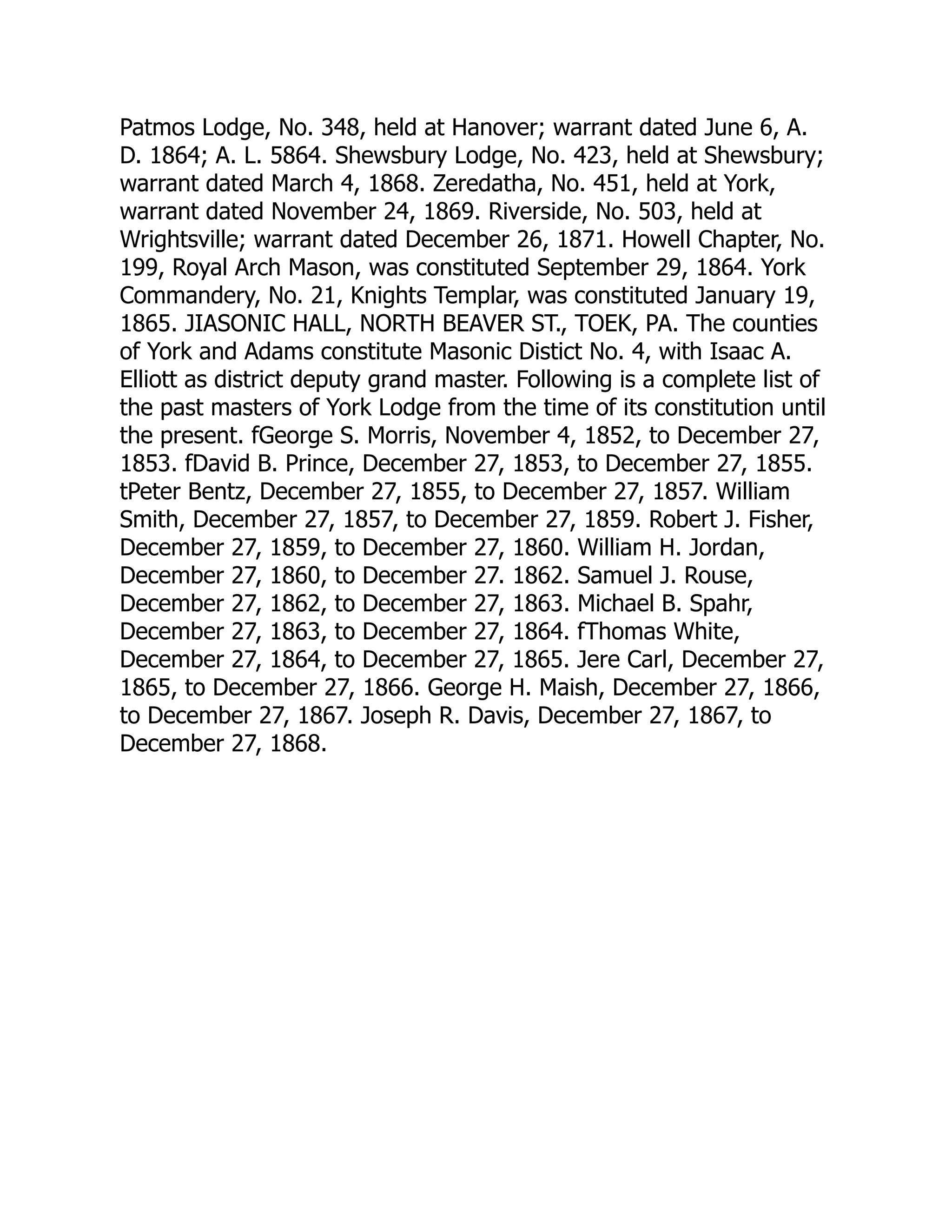 Patmos Lodge, No. 348, held at Hanover; warrant dated June 6, A.
D. 1864; A. L. 5864. Shewsbury Lodge, No. 423, held at Shewsbury;
warrant dated March 4, 1868. Zeredatha, No. 451, held at York,
warrant dated November 24, 1869. Riverside, No. 503, held at
Wrightsville; warrant dated December 26, 1871. Howell Chapter, No.
199, Royal Arch Mason, was constituted September 29, 1864. York
Commandery, No. 21, Knights Templar, was constituted January 19,
1865. JIASONIC HALL, NORTH BEAVER ST., TOEK, PA. The counties
of York and Adams constitute Masonic Distict No. 4, with Isaac A.
Elliott as district deputy grand master. Following is a complete list of
the past masters of York Lodge from the time of its constitution until
the present. fGeorge S. Morris, November 4, 1852, to December 27,
1853. fDavid B. Prince, December 27, 1853, to December 27, 1855.
tPeter Bentz, December 27, 1855, to December 27, 1857. William
Smith, December 27, 1857, to December 27, 1859. Robert J. Fisher,
December 27, 1859, to December 27, 1860. William H. Jordan,
December 27, 1860, to December 27. 1862. Samuel J. Rouse,
December 27, 1862, to December 27, 1863. Michael B. Spahr,
December 27, 1863, to December 27, 1864. fThomas White,
December 27, 1864, to December 27, 1865. Jere Carl, December 27,
1865, to December 27, 1866. George H. Maish, December 27, 1866,
to December 27, 1867. Joseph R. Davis, December 27, 1867, to
December 27, 1868.
 