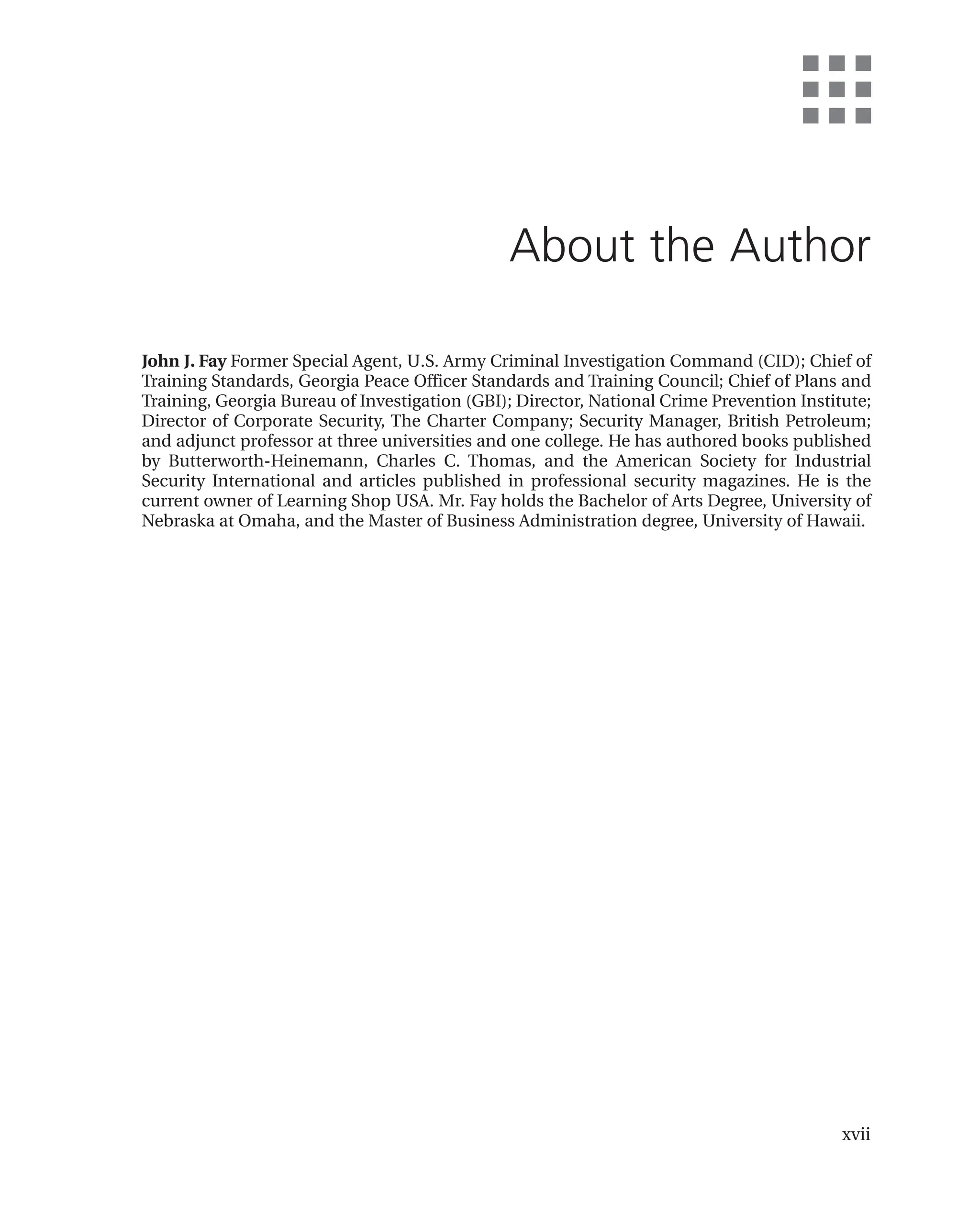 xvii
About the Author
John J. Fay Former Special Agent, U.S. Army Criminal Investigation Command (CID); Chief of
Training Standards, Georgia Peace Officer Standards and Training Council; Chief of Plans and
Training, Georgia Bureau of Investigation (GBI); Director, National Crime Prevention Institute;
Director of Corporate Security, The Charter Company; Security Manager, British Petroleum;
and adjunct professor at three universities and one college. He has authored books published
by Butterworth-Heinemann, Charles C. Thomas, and the American Society for Industrial
Security International and articles published in professional security magazines. He is the
current owner of Learning Shop USA. Mr. Fay holds the Bachelor of Arts Degree, University of
Nebraska at Omaha, and the Master of Business Administration degree, University of Hawaii.
 