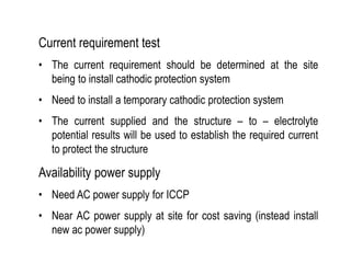 Current requirement test
• The current requirement should be determined at the site
being to install cathodic protection system
• Need to install a temporary cathodic protection system
• The current supplied and the structure – to – electrolyte
potential results will be used to establish the required current
to protect the structure
Availability power supply
• Need AC power supply for ICCP
• Near AC power supply at site for cost saving (instead install
new ac power supply)
 