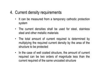 4. Current density requirements
• It can be measured from a temporary cathodic protection
system
• The current densities shall be used for steel, stainless
steel and other metallic materials
• The total amount of current required is determined by
multiplying the required current density by the area of the
structure to be protected
• In the case of well coated structure, the amount of current
required can be two orders of magnitude less than the
current required of the same uncoated structure
 