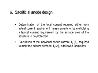 6. Sacrificial anode design
• Determination of the total current required either from
actual current requirement measurements or by multiplying
a typical current requirement by the surface area of the
structure to be protected
• Calculation of the individual anode current, Ia (A), required
to meet the current demand, Ic (A), is followed Ohm’s law
 