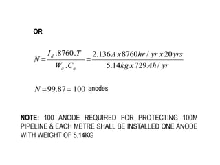 OR
100
87
.
99 

N anodes
yr
Ah
x
kg
yrs
x
yr
hr
x
A
C
W
T
I
N
a
a
d
/
729
14
.
5
20
/
8760
136
.
2
.
.
8760
.


NOTE: 100 ANODE REQUIRED FOR PROTECTING 100M
PIPELINE & EACH METRE SHALL BE INSTALLED ONE ANODE
WITH WEIGHT OF 5.14KG
 