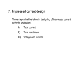7. Impressed current design
Three steps shall be taken in designing of impressed current
cathodic protection:
I) Total current
II) Total resistance
III) Voltage and rectifier
 