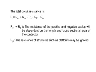 The total circuit resistance is:
R = Rc+ + Rc- + Rs + RE + RA
Rc+ + Rc- is The resistance of the positive and negative cables will
be dependent on the length and cross sectional area of
the conductor
RS : The resistance of structures such as platforms may be ignored.
 