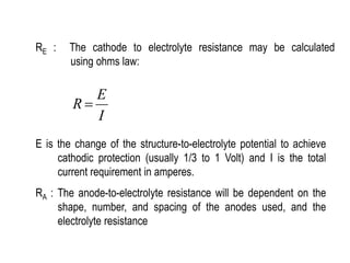 RE : The cathode to electrolyte resistance may be calculated
using ohms law:
I
E
R 
E is the change of the structure-to-electrolyte potential to achieve
cathodic protection (usually 1/3 to 1 Volt) and I is the total
current requirement in amperes.
RA : The anode-to-electrolyte resistance will be dependent on the
shape, number, and spacing of the anodes used, and the
electrolyte resistance
 