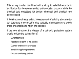 This survey is often combined with a study to establish economic
justification for the recommended anti-corrosion proposal while the
principal data necessary for design (chemical and physical) are
also collected
If the structure already exists, measurement of existing structure-to-
soil potentials is essential to give valuable information as to which
areas are anodic and which are cathodic
If the new structure, the design of a cathodic protection system
should include the calculation of:
Current demand
Resistance to earth of the anodes
Quantity and location of anodes
Electrical supply requirements
Test and monitoring facilities
 