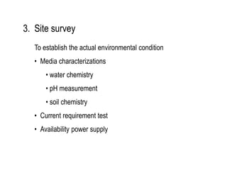 3. Site survey
To establish the actual environmental condition
• Media characterizations
• water chemistry
• pH measurement
• soil chemistry
• Current requirement test
• Availability power supply
 