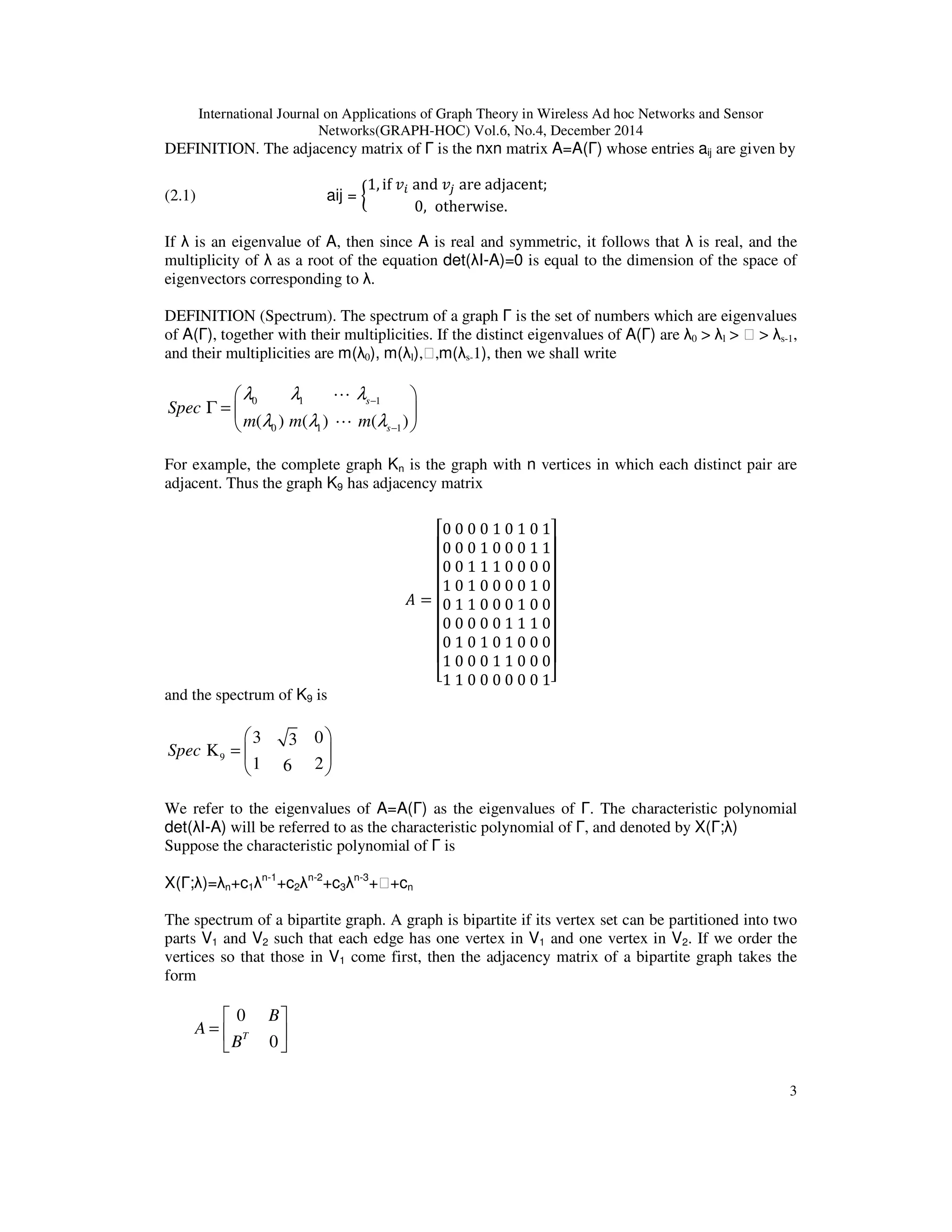 International Journal on Applications of Graph Theory in Wireless Ad hoc Networks and Sensor
Networks(GRAPH-HOC) Vol.6, No.4, December 2014
3
DEFINITION. The adjacency matrix of Γ is the nxn matrix A=A(Γ) whose entries aij are given by
(2.1) aij = ൜
1, if	‫ݒ‬௜	and	‫ݒ‬௝	are	adjacent;		
0, otherwise.
If λ is an eigenvalue of A, then since A is real and symmetric, it follows that λ is real, and the
multiplicity of λ as a root of the equation det(λI-A)=0 is equal to the dimension of the space of
eigenvectors corresponding to λ.
DEFINITION (Spectrum). The spectrum of a graph Γ is the set of numbers which are eigenvalues
of A(Γ), together with their multiplicities. If the distinct eigenvalues of A(Γ) are λ0 > λl > ⋯ > λs-1,
and their multiplicities are m(λ0), m(λl),⋯,m(λs-1), then we shall write
0 1 1
0 1 1( ) ( ) ( )
s
s
Spec
m m m
λ λ λ
λ λ λ
−
−
 
Γ =  
 
L
L
For example, the complete graph Kn is the graph with n vertices in which each distinct pair are
adjacent. Thus the graph K9 has adjacency matrix
‫ܣ‬ =
‫ۏ‬
‫ێ‬
‫ێ‬
‫ێ‬
‫ێ‬
‫ێ‬
‫ێ‬
‫ێ‬
‫ۍ‬
	
0	0	0	0	1	0	1	0	1
0	0	0	1	0	0	0	1	1
0	0	1	1	1	0	0	0	0
1	0	1	0	0	0	0	1	0
0	1	1	0	0	0	1	0	0
0	0	0	0	0	1	1	1	0
0	1	0	1	0	1	0	0	0
1	0	0	0	1	1	0	0	0
1	1	0	0	0	0	0	0	1‫ے‬
‫ۑ‬
‫ۑ‬
‫ۑ‬
‫ۑ‬
‫ۑ‬
‫ۑ‬
‫ۑ‬
‫ې‬
and the spectrum of K9 is
9
3 03
K
1 26
Spec
 
=  
 
We refer to the eigenvalues of A=A(Γ) as the eigenvalues of Γ. The characteristic polynomial
det(λI-A) will be referred to as the characteristic polynomial of Γ, and denoted by X(Γ;λ)
Suppose the characteristic polynomial of Γ is
X(Γ;λ)=λn+c1λn-1
+c2λn-2
+c3λn-3
+⋯+cn
The spectrum of a bipartite graph. A graph is bipartite if its vertex set can be partitioned into two
parts V1 and V2 such that each edge has one vertex in V1 and one vertex in V2. If we order the
vertices so that those in V1 come first, then the adjacency matrix of a bipartite graph takes the
form
0
0T
B
A
B
 
=  
 
 