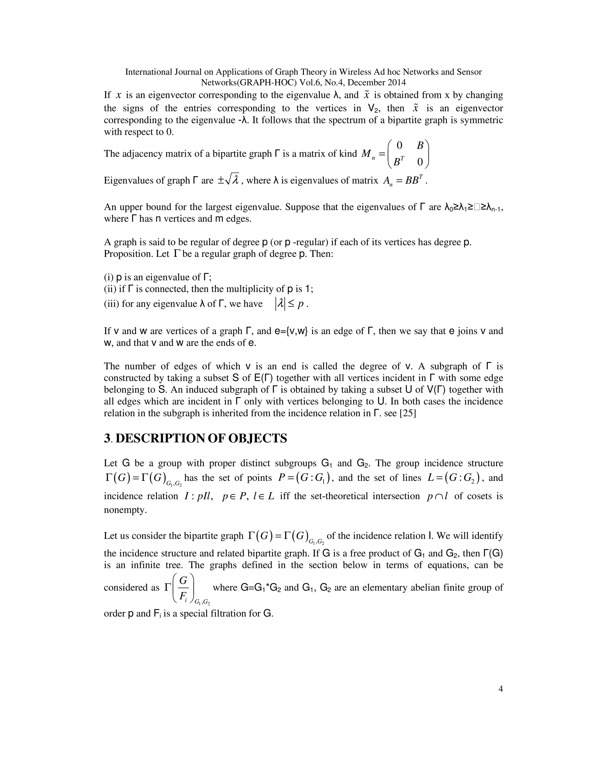 International Journal on Applications of Graph Theory in Wireless Ad hoc Networks and Sensor
Networks(GRAPH-HOC) Vol.6, No.4, December 2014
4
If x is an eigenvector corresponding to the eigenvalue λ, and x% is obtained from x by changing
the signs of the entries corresponding to the vertices in V2, then x% is an eigenvector
corresponding to the eigenvalue -λ. It follows that the spectrum of a bipartite graph is symmetric
with respect to 0.
The adjacency matrix of a bipartite graph Γ is a matrix of kind
0
0
n T
B
M
B
 
=  
 
Eigenvalues of graph Γ are λ± , where λ is eigenvalues of matrix T
nA BB= .
An upper bound for the largest eigenvalue. Suppose that the eigenvalues of Γ are λ0≥λ1≥⋯≥λn-1,
where Γ has n vertices and m edges.
A graph is said to be regular of degree p (or p -regular) if each of its vertices has degree p.
Proposition. Let Γ be a regular graph of degree p. Then:
(i) p is an eigenvalue of Γ;
(ii) if Γ is connected, then the multiplicity of p is 1;
(iii) for any eigenvalue λ of Γ, we have pλ ≤ .
If v and w are vertices of a graph Γ, and e={v,w} is an edge of Γ, then we say that e joins v and
w, and that v and w are the ends of e.
The number of edges of which v is an end is called the degree of v. A subgraph of Γ is
constructed by taking a subset S of E(Γ) together with all vertices incident in Γ with some edge
belonging to S. An induced subgraph of Γ is obtained by taking a subset U of V(Γ) together with
all edges which are incident in Γ only with vertices belonging to U. In both cases the incidence
relation in the subgraph is inherited from the incidence relation in Γ. see [25]
3. DESCRIPTION OF OBJECTS
Let G be a group with proper distinct subgroups G1 and G2. The group incidence structure
( ) ( ) 1 2,G G
G GΓ = Γ has the set of points ( )1:P G G= , and the set of lines ( )2:L G G= , and
incidence relation : ,I pIl ,p P l L∈ ∈ iff the set-theoretical intersection p l∩ of cosets is
nonempty.
Let us consider the bipartite graph ( ) ( ) 1 2,G G
G GΓ = Γ of the incidence relation I. We will identify
the incidence structure and related bipartite graph. If G is a free product of G1 and G2, then Γ(G)
is an infinite tree. The graphs defined in the section below in terms of equations, can be
considered as
1 2,i G G
G
F
 
Γ 
 
where G=G1*G2 and G1, G2 are an elementary abelian finite group of
order p and Fi is a special filtration for G.
 