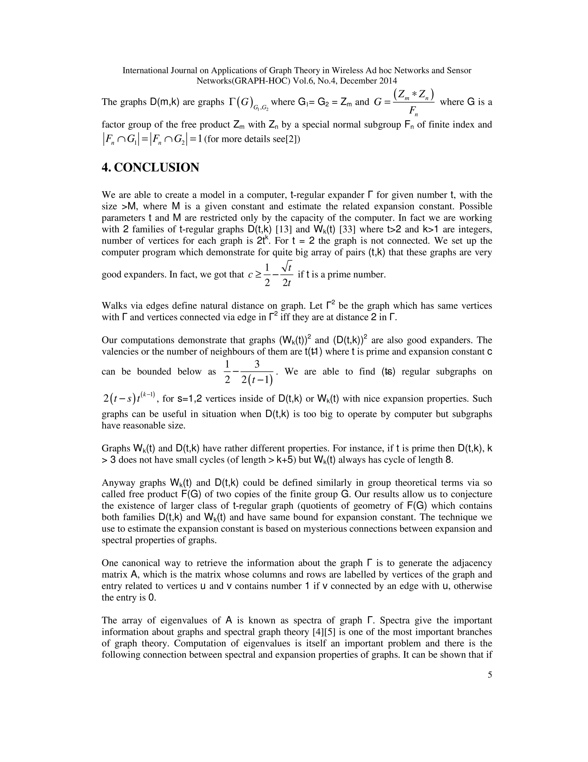 International Journal on Applications of Graph Theory in Wireless Ad hoc Networks and Sensor
Networks(GRAPH-HOC) Vol.6, No.4, December 2014
5
The graphs D(m,k) are graphs ( ) 1 2,G G
GΓ where G1= G2 = Zm and
( )m n
n
Z Z
G
F
∗
= where G is a
factor group of the free product Zm with Zn by a special normal subgroup Fn of finite index and
1 2 1n nF G F G∩ = ∩ = (for more details see[2])
4. CONCLUSION
We are able to create a model in a computer, t-regular expander Γ for given number t, with the
size >M, where M is a given constant and estimate the related expansion constant. Possible
parameters t and M are restricted only by the capacity of the computer. In fact we are working
with 2 families of t-regular graphs D(t,k) [13] and Wk(t) [33] where t>2 and k>1 are integers,
number of vertices for each graph is 2tk
. For t = 2 the graph is not connected. We set up the
computer program which demonstrate for quite big array of pairs (t,k) that these graphs are very
good expanders. In fact, we got that
1
2 2
t
c
t
≥ − if t is a prime number.
Walks via edges define natural distance on graph. Let Γ2
be the graph which has same vertices
with Γ and vertices connected via edge in Γ2
iff they are at distance 2 in Γ.
Our computations demonstrate that graphs (Wk(t))2
and (D(t,k))2
are also good expanders. The
valencies or the number of neighbours of them are t(t̵1) where t is prime and expansion constant c
can be bounded below as
( )
1 3
2 2 1t
−
−
. We are able to find (t̵s) regular subgraphs on
( ) ( )1
2 k
t s t −
− , for s=1,2 vertices inside of D(t,k) or Wk(t) with nice expansion properties. Such
graphs can be useful in situation when D(t,k) is too big to operate by computer but subgraphs
have reasonable size.
Graphs Wk(t) and D(t,k) have rather different properties. For instance, if t is prime then D(t,k), k
> 3 does not have small cycles (of length > k+5) but Wk(t) always has cycle of length 8.
Anyway graphs Wk(t) and D(t,k) could be defined similarly in group theoretical terms via so
called free product F(G) of two copies of the finite group G. Our results allow us to conjecture
the existence of larger class of t-regular graph (quotients of geometry of F(G) which contains
both families D(t,k) and Wk(t) and have same bound for expansion constant. The technique we
use to estimate the expansion constant is based on mysterious connections between expansion and
spectral properties of graphs.
One canonical way to retrieve the information about the graph Γ is to generate the adjacency
matrix A, which is the matrix whose columns and rows are labelled by vertices of the graph and
entry related to vertices u and v contains number 1 if v connected by an edge with u, otherwise
the entry is 0.
The array of eigenvalues of A is known as spectra of graph Γ. Spectra give the important
information about graphs and spectral graph theory [4][5] is one of the most important branches
of graph theory. Computation of eigenvalues is itself an important problem and there is the
following connection between spectral and expansion properties of graphs. It can be shown that if
 