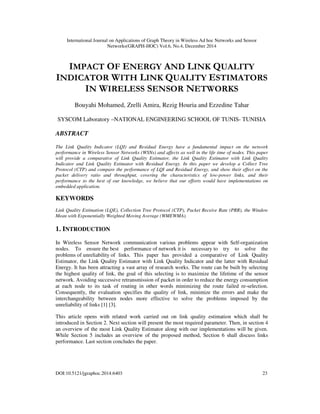 International Journal on Applications of Graph Theory in Wireless Ad hoc Networks and Sensor
Networks(GRAPH-HOC) Vol.6, No.4, December 2014
DOI:10.5121/jgraphoc.2014.6403 23
IMPACT OF ENERGY AND LINK QUALITY
INDICATOR WITH LINK QUALITY ESTIMATORS
IN WIRELESS SENSOR NETWORKS
Bouyahi Mohamed, Zrelli Amira, Rezig Houria and Ezzedine Tahar
SYSCOM Laboratory –NATIONAL ENGINEERING SCHOOL OF TUNIS- TUNISIA
ABSTRACT
The Link Quality Indicator (LQI) and Residual Energy have a fundamental impact on the network
performance in Wireless Sensor Networks (WSNs) and affects as well in the life time of nodes. This paper
will provide a comparative of Link Quality Estimator, the Link Quality Estimator with Link Quality
Indicator and Link Quality Estimator with Residual Energy. In this paper we develop a Collect Tree
Protocol (CTP) and compare the performance of LQI and Residual Energy, and show their effect on the
packet delivery ratio and throughput, covering the characteristics of low-power links, and their
performance to the best of our knowledge, we believe that our efforts would have implementations on
embedded application.
KEYWORDS
Link Quality Estimation (LQE), Collection Tree Protocol (CTP), Packet Receive Rate (PRR), the Window
Mean with Exponentially Weighted Moving Average (WMEWMA).
1. INTRODUCTION
In Wireless Sensor Network communication various problems appear with Self-organization
nodes. To ensure the best performance of network it is necessary to try to solve the
problems of unreliability of links. This paper has provided a comparative of Link Quality
Estimator, the Link Quality Estimator with Link Quality Indicator and the latter with Residual
Energy. It has been attracting a vast array of research works. The route can be built by selecting
the highest quality of link, the goal of this selecting is to maximize the lifetime of the sensor
network. Avoiding successive retransmission of packet in order to reduce the energy consumption
at each node to its task of routing in other words minimizing the route failed re-selection.
Consequently, the evaluation specifies the quality of link, minimize the errors and make the
interchangeability between nodes more effective to solve the problems imposed by the
unreliability of links [1] [3].
This article opens with related work carried out on link quality estimation which shall be
introduced in Section 2. Next section will present the most required parameter. Then, in section 4
an overview of the most Link Quality Estimator along with our implementations will be given.
While Section 5 includes an overview of the proposed method, Section 6 shall discuss links
performance. Last section concludes the paper.
 