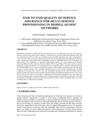 International Journal of Network Security & Its Applications (IJNSA), Vol.6, No.4, July 2014
DOI : 10.5121/ijnsa.2014.6401 01
END TO END QUALITY OF SERVICE
ASSURANCE FOR MULTI-SERVICE
PROVISIONING IN MOBILE AD HOC
NETWORKS
Prabesh Dongol1
, Dhadesugoor R. Vaman2
1 – PhD student, Department of Electrical and Computer Engineering, Prairie View
A&M University, Prairie View, Texas, USA
2 – Texas A&M Regents Professor, TI Endowed Chair, and ARO CeBCom Director,
ECE Department, Prairie View A&M University, Prairie View, Texas, USA
ABSTRACT
Multimedia streaming over Mobile Ad Hoc networks has been a very challenging issue due to the dynamic
behavior and uncertain nature of the channels. Transmission of real time video has bandwidth, delay and
loss requirements. However there are no Quality of Service (QoS) guarantees for video transmission in
today’s network. There are many challenging issues that need to be addressed in designing mechanisms for
video transmission, which include end-to-end Quality of Service, Bandwidth, Delay, Loss, Congestion, and
Heterogeneity. The Challenges of delivering Multi-media signals are even pronounced in Wireless
Networks (Mobile Ad Hoc Networks, Wireless Fidelity (Wi-Fi) and Cellular Networks) which are heavily
bandwidth constrained and have no fixed infrastructures. In this Research we provide a theoretical model
for minimum buffer size as a means of achieving smoother, higher quality streaming video. This Research
presents a general optimal video smoothing algorithm based on the concept of dynamically controlled
Coefficient of Variance (CV), which is the ratio of standard deviation of the end-to-end delay and the
expected value of the delay for each ensemble of packets being transmitted through the network. The results
discuss how the size of the “receive buffer” is affected by the allocated bandwidth for each source-pair end
users for supporting video streaming applications without any gaps. The simulation performance show that
the dynamic client buffer size based on measured bandwidth variation achieves negligible jitter in the video
streaming which is subjectively acceptable.
KEYWORDS
Quality of Service, Coefficient of Variance, Mobile Ad Hoc Networks
1. INTRODUCTION
Video streaming and video conferencing applications are becoming very important as internet is
finding explosive opportunity to support a wide variety of hand-held devices, desktops and
laptops. Service providers are attempting to increase bandwidth efficiency and minimization of
service disruptions. End user devices want high bandwidth and are driving spectrum efficiency.
Service provisioning is occurring in both wired and wireless networks and the QoS assurance
need to be maintained if service providers have to support differentiated services for economic
benefit. Transmission of real time video has bandwidth, delay and loss requirements. However
there is no quality of service (QoS) guarantee for video transmission over the current internet.
There are many challenging issues that need to be addressed in designing mechanisms for Internet
 