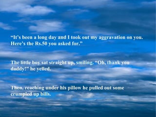 “ It’s been a long day and I took out my aggravation on you.  Here’s the Rs.50 you asked for.” The little boy sat straight up, smiling. “Oh, thank you daddy!” he yelled. Then, reaching under his pillow he pulled out some crumpled up bills. 