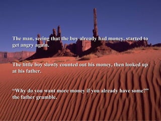 The man, seeing that the boy already had money, started to get angry again. The little boy slowly counted out his money, then looked up at his father. “ Why do you want more money if you already have some?” the father grumble. 