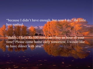 “ because I didn’t have enough, but now I do,” the little boy replied. “ daddy, I have Rs.100 now, can I buy an hour of your time? Please come home early tomorrow, I would like to have dinner with you.” 