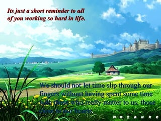 Its just a short reminder to all of you working so hard in life. We should not let time slip through our fingers without having spent some time with those who really matter to us, those close to our hearts . 