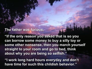 The father was furious, “ if the only reason you asked that is so you can borrow some money to buy a silly toy or some other nonsense, then you march yourself straight to your room and go to bed, think about why you are being so selfish.” “ I work long hard hours everyday and don’t have time for such this childish behavior.” 