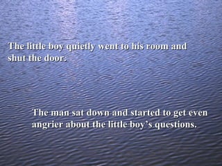 The little boy quietly went to his room and shut the door. The man sat down and started to get even angrier about the little boy’s questions. 