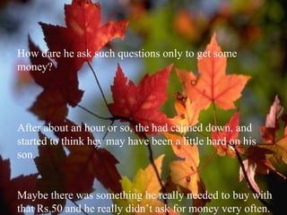 How dare he ask such questions only to get some money? After about an hour or so, the had calmed down, and started to think hey may have been a little hard on his son. Maybe there was something he really needed to buy with that Rs.50 and he really didn’t ask for money very often. 