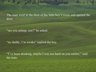 The man went to the door of the little boy’s room and opened the door. “ are you asleep, son?” he asked. “ no daddy, I’m awake” replied the boy. “ I’ve been thinking, maybe I was too hard on you earlier,” said the man. 