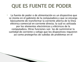 ▸   La fuente de poder o de alimentación es un dispositivo que
se monta en el gabinete de la computadora y que se encarga
básicamente de transformar la corriente alterna de la línea
eléctrica comercial en corriente directa; la cuál es utilizada
por los elementos electrónicos y eléctricos de la
computadora. Otras funciones son  las de suministrar la
cantidad de corriente y voltaje que los dispositivos requieren
así como protegerlos de subidas de problemas en el
QUE ES FUENTE DE PODER
 