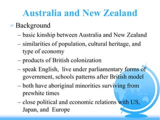 Australia and New Zealand
 Background
– basic kinship between Australia and New Zealand
– similarities of population, cultural heritage, and
type of economy
– products of British colonization
– speak English, live under parliamentary forms of
government, schools patterns after British model
– both have aboriginal minorities surviving from
prewhite times
– close political and economic relations with US,
Japan, and Europe
 