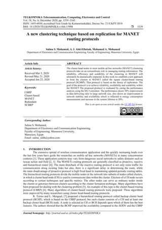 TELKOMNIKA Telecommunication, Computing, Electronics and Control
Vol. 18, No. 6, December 2020, pp. 3339~3345
ISSN: 1693-6930, accredited First Grade by Kemenristekdikti, Decree No: 21/E/KPT/2018
DOI: 10.12928/TELKOMNIKA.v18i6.15998  3339
Journal homepage: http://journal.uad.ac.id/index.php/TELKOMNIKA
A new clustering technique based on replication for MANET
routing protocols
Salma S. Mohamed, A. I. Abd-Elfattah, Mohamed A. Mohamed
Department of Electronics and Communication Engineering, Faculty of Engineering, Mansoura University, Egypt
Article Info ABSTRACT
Article history:
Received Mar 5, 2020
Revised May 21, 2020
Accepted Jun 25, 2020
The cluster head nodes in most mobile ad hoc networks (MANET) clustering
protocols take on an extraordinary role in managing routing information. The
reliability, efficiency and scalability of the clustering in MANET will
ultimately be dramatically impacted. In this work we establish a new approach
to form the clusters in MANET called the square cluster-based routing
protocol (SCBRP). That protocol is based on the theory of replication. The
goal of the protocol is to achieve reliability, availability and scalability within
the MANET.The proposed protocol is evaluated by caring the performance
analysis using the NS-3 simulator. The performance shows 50% improvement
in data delivering ratio in large network size, also shows an improvement in
network stability and availability which is reflected in energy consumption
measurements and increase in the system lifetime to 20%.
Keywords:
CBRP
Cluster based
MANET
Redundant
SCBRP This is an open access article under the CC BY-SA license.
Corresponding Author:
Salma S. Mohamed,
Department of Electronics and Communication Engineering,
Faculty of Engineering, Mansoura University,
Mansoura, Egypt.
Email: salma_subh@yahoo.com
1. INTRODUCTION
The extensive spread of wireless communication application and the quickly increasing loads over
the last few years have guide the researches on mobile ad hoc networks (MANETs) in many concentration
contexts [1]. These application contexts may vary from dangerous social networks to safety domains such as
rescue action and field [2, 3]. The MANETs routing protocols are generally classified as proactive, reactive
and hierarchical router [4]. The main drawback of the reactive routing protocol is not only extra traffic for
communication along existing links but also, there is a significant delay in determining the route, while
the main disadvantage of proactive protocol is high fixed head in maintaining updated periodic routing tables.
The hierarchical routing protocols divide the mobile nodes in the network into subsets of nodes called clusters,
in which a cluster head node (CH) is used to communicate data within the cluster. Election of a CH node occurs
according to certain techniques and specific metrics. The other nodes can serve as ordinary nodes inside
the cluster or gateways between clusters according to the cluster formation technique. Many algorithms have
been proposed for dealing with the clustering problem [5]. An example of this type is the cluster-based routing
protocol (CBRP) [6]. Many algorithms of cluster-based routing protocols were proposed. These algorithms
were improved by many researchers using cluster head-based routing protocols.
R. Torres and L. Mengual, [7] proposed a hierarchical routing protocol called backup cluster head
protocol (BCHP), which is based on the CBRP protocol, but each cluster consists of a CH and at least one
backup cluster head (BCH) node. A node is selected as CH or BCH depends upon which of them has the best
features. The authors showed that the BCHP improved the availability compared to the AODV and the CBRP
 