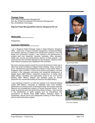 Project Showcase – Thomas Yong Page 1 of 6
Thomas Yong
B.Sc. (Hons.) (Construction Management)
Adv. Dip. (Project Co-ordination & Construction Management)
Dip. (Architectural Technology)
Regional Project Manager(APAC), Elsevier (Singapore) Pte Ltd
Nationality
Singaporean
Summary Highlights
I am a Regional Project Manager based in Reed Elsevier’s Singapore
office. I have over 19 years of project management, architectural design
and facilities planning of building and infrastructure projects in the real
estate and construction industry. I had involved in the development of
projects span over residential, industrial, hospitality, office, education,
health care, security and semiconductor sectors. In these projects, I had
performed the role of Project Manager for the developer, statutory board,
multi-national companies and independent PM consultant.
My recent oversea projects include fit-out and refurbishment works over 4
office floor levels (5 phases) at Higashi Azabu Building, Tokyo, as well as
fit-out, refurbishment and reinstatement projects of Asia Pacific offices in
Singapore Japan and PRC. In terms of my recent local projects, I am also
involved in the integrated commercial and residential development at
Seletar Road (S$81 Million), residential condominium at Amber Road
(S$32 Million), retrofitting and redecoration works to the JTC Summit
Building (S$31 Million), addition and alteration works for service
apartment and commercial building at Claymore Hill (S$26 Million).
I was previously involved in a build and operate of an industrial building
project ($40 Million), comprises of integrated clean room facilities,
warehouse and training centre at Serangoon North and several corporate
fitted-out and reinstatement projects at Central Business District. In the
earlier employment stint with government linked company, I was involved
in the development of public projects such as Crematorium and
columbarium at Mandai Road (S$60 Million), fire/police station at
Queensway, special school and headquarter building at Simei Road as
well as various education projects.
KLA-Tencor Building
The Cape Condominium
Higashi Azabu Office
 
