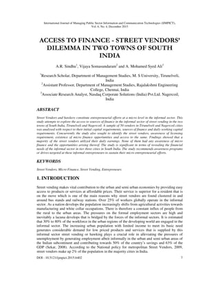International Journal of Managing Public Sector Information and Communication Technologies (IJMPICT),
Vol. 6, No. 4, December 2015
DOI : 10.5121/ijmpict.2015.6402 7
ACCESS TO FINANCE - STREET VENDORS’
DILEMMA IN TWO TOWNS OF SOUTH
INDIA
A.R. Sindhu1
, Vijaya Somasundaram2
and A. Mohamed Syed Ali3
1
Research Scholar, Department of Management Studies, M. S University, Tirunelveli,
India
2
Assistant Professor, Department of Management Studies, Rajalakshmi Engineering
College, Chennai, India
3
Associate Research Analyst, Nasdaq Corporate Solutions (India) Pvt.Ltd. Nagercoil,
India
ABSTRACT
Street Vendors and hawkers constitute entrepreneurial efforts at a micro level in the informal sector. This
study attempts to explore the access to sources of finance in the informal sector of street vending in the two
towns of South India, Tirunelveli and Nagercoil. A sample of 50 vendors in Tirunelveli and Nagercoil cities
was analysed with respect to their initial capital requirements, sources of finance and daily working capital
requirements. Concurrently the study also sought to identify the street vendors, awareness of licensing
requirement, existence of micro finance opportunities and access to the same. Findings showed that a
majority of the street vendors utilized their daily earnings. None of them had any awareness of micro
finance and the opportunities arising thereof. The study is significant in terms of revealing the financial
needs of the informal sector in tier three cities in South India. The study recommends awareness programs
or drives targeted at these informal entrepreneurs to sustain their micro entrepreneurial efforts.
KEYWORDS
Street Vendors, Micro Finance, Street Vending, Entrepreneurs
1. INTRODUCTION
Street vending makes vital contribution to the urban and semi urban economies by providing easy
access to products or services at affordable prices. Their service is superior for a resident that is
on the move which is one of the main reasons why street vendors are found clustered in and
around bus stands and railway stations. Over 25% of workers globally operate in the informal
sector. As a nation develops the population increasingly shifts from agricultural activities towards
manufacturing and white collar occupations. There is therefore a constant influx of people from
the rural to the urban areas. The pressures on the formal employment sectors are high and
inevitably a lacuna develops that is bridged by the forces of the informal sectors. It is estimated
that 30% to 80% of the workforce in the urban regions of the developing world are engaged in the
informal sector. The increasing urban population with limited income to meet its basic need
generates considerable demand for low priced products and services that is supplied by this
informal sector street vending or hawking plays a crucial role in alleviating the pressures of
unemployment by generating employment albeit informally in the urban and semi urban areas of
the Indian subcontinent and contributing towards 50% of the country’s savings and 63% of the
GDP (Sekar, 2008). According to the National policy for metropolitan Street Vendors, 2009,
street vendors make up 2% of the population in the majority cities in India.
 