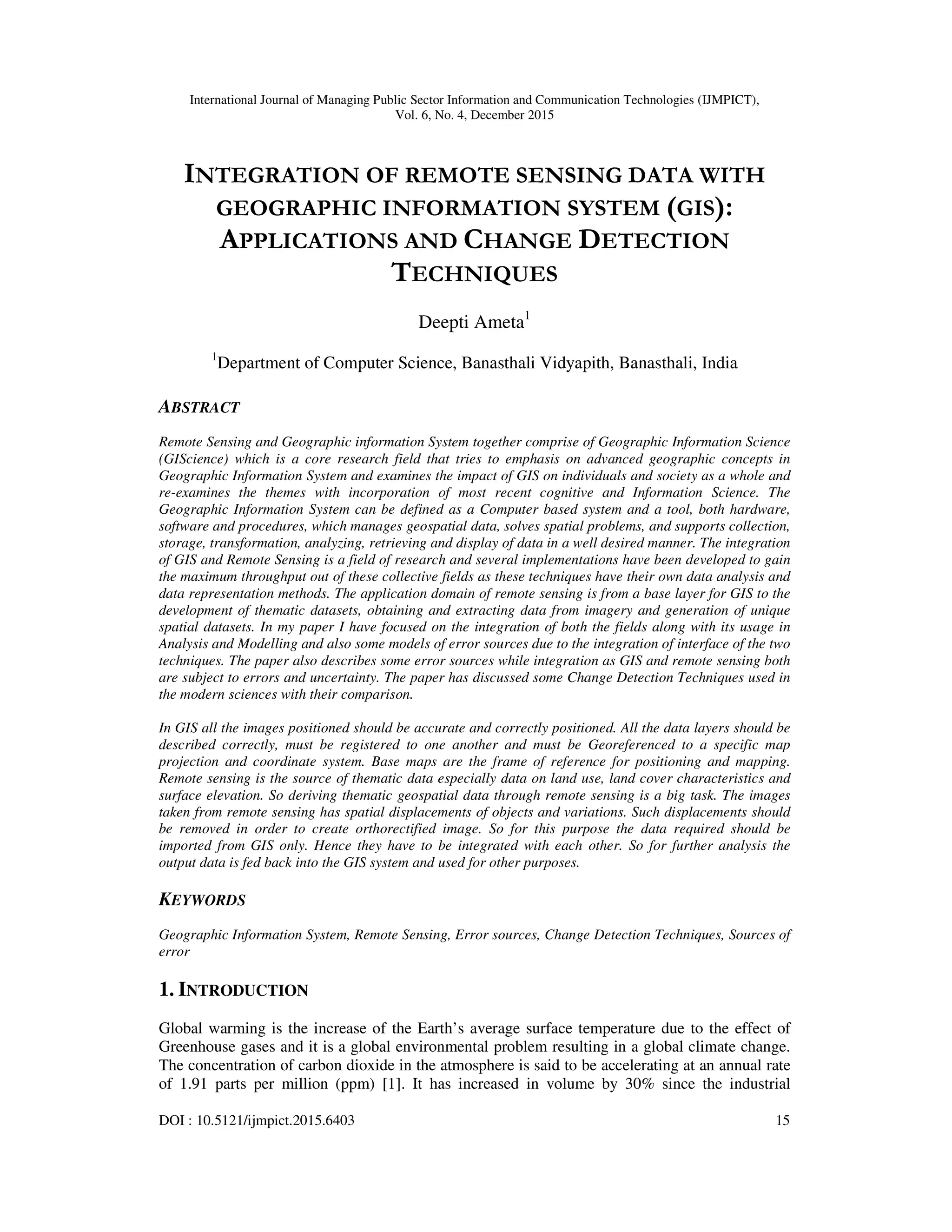 International Journal of Managing Public Sector Information and Communication Technologies (IJMPICT), Vol. 6, No. 4, December 2015 DOI : 10.5121/ijmpict.2015.6403 15 INTEGRATION OF REMOTE SENSING DATA WITH GEOGRAPHIC INFORMATION SYSTEM (GIS): APPLICATIONS AND CHANGE DETECTION TECHNIQUES Deepti Ameta1 1 Department of Computer Science, Banasthali Vidyapith, Banasthali, India ABSTRACT Remote Sensing and Geographic information System together comprise of Geographic Information Science (GIScience) which is a core research field that tries to emphasis on advanced geographic concepts in Geographic Information System and examines the impact of GIS on individuals and society as a whole and re-examines the themes with incorporation of most recent cognitive and Information Science. The Geographic Information System can be defined as a Computer based system and a tool, both hardware, software and procedures, which manages geospatial data, solves spatial problems, and supports collection, storage, transformation, analyzing, retrieving and display of data in a well desired manner. The integration of GIS and Remote Sensing is a field of research and several implementations have been developed to gain the maximum throughput out of these collective fields as these techniques have their own data analysis and data representation methods. The application domain of remote sensing is from a base layer for GIS to the development of thematic datasets, obtaining and extracting data from imagery and generation of unique spatial datasets. In my paper I have focused on the integration of both the fields along with its usage in Analysis and Modelling and also some models of error sources due to the integration of interface of the two techniques. The paper also describes some error sources while integration as GIS and remote sensing both are subject to errors and uncertainty. The paper has discussed some Change Detection Techniques used in the modern sciences with their comparison. In GIS all the images positioned should be accurate and correctly positioned. All the data layers should be described correctly, must be registered to one another and must be Georeferenced to a specific map projection and coordinate system. Base maps are the frame of reference for positioning and mapping. Remote sensing is the source of thematic data especially data on land use, land cover characteristics and surface elevation. So deriving thematic geospatial data through remote sensing is a big task. The images taken from remote sensing has spatial displacements of objects and variations. Such displacements should be removed in order to create orthorectified image. So for this purpose the data required should be imported from GIS only. Hence they have to be integrated with each other. So for further analysis the output data is fed back into the GIS system and used for other purposes. KEYWORDS Geographic Information System, Remote Sensing, Error sources, Change Detection Techniques, Sources of error 1. INTRODUCTION Global warming is the increase of the Earth’s average surface temperature due to the effect of Greenhouse gases and it is a global environmental problem resulting in a global climate change. The concentration of carbon dioxide in the atmosphere is said to be accelerating at an annual rate of 1.91 parts per million (ppm) [1]. It has increased in volume by 30% since the industrial 