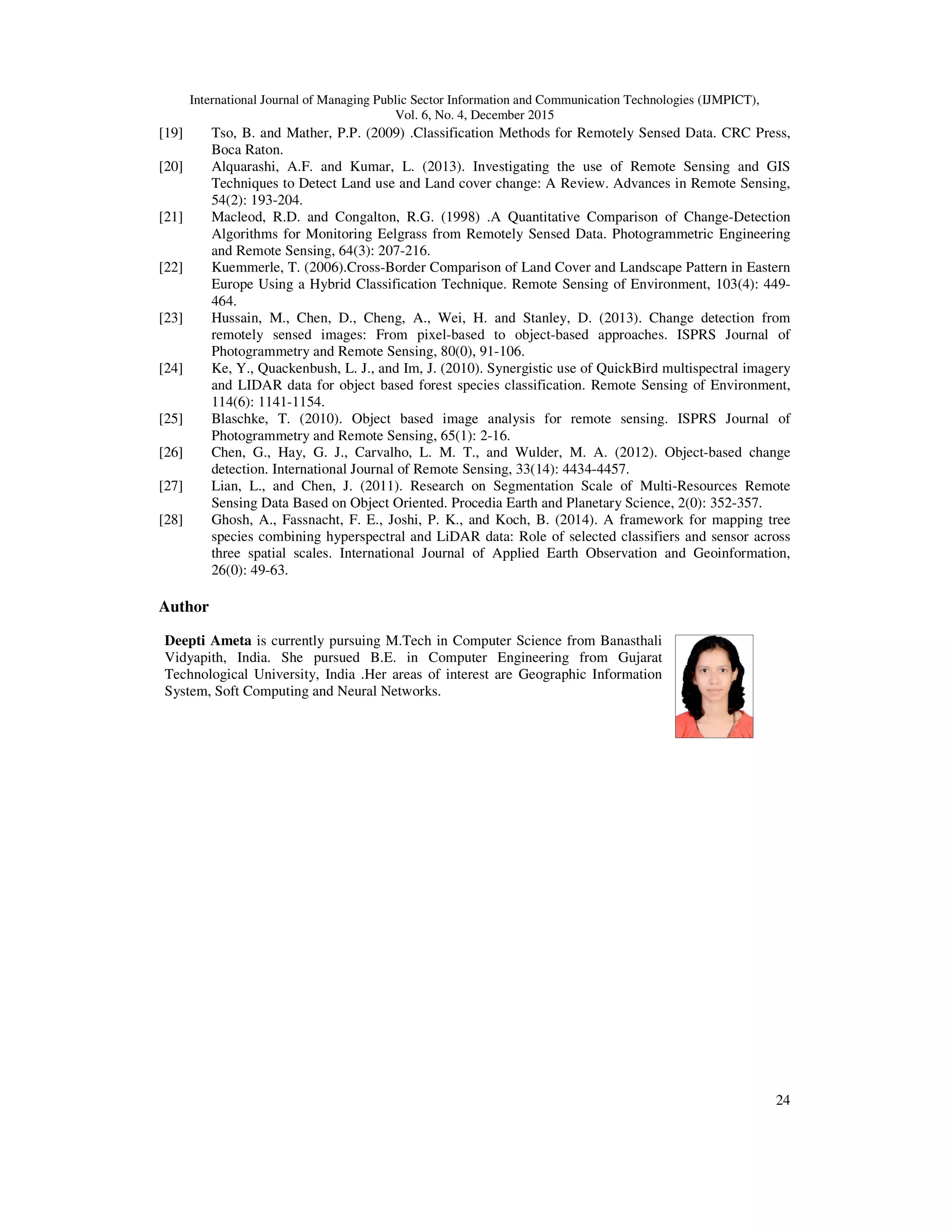 International Journal of Managing Public Sector Information and Communication Technologies (IJMPICT), Vol. 6, No. 4, December 2015 24 [19] Tso, B. and Mather, P.P. (2009) .Classification Methods for Remotely Sensed Data. CRC Press, Boca Raton. [20] Alquarashi, A.F. and Kumar, L. (2013). Investigating the use of Remote Sensing and GIS Techniques to Detect Land use and Land cover change: A Review. Advances in Remote Sensing, 54(2): 193-204. [21] Macleod, R.D. and Congalton, R.G. (1998) .A Quantitative Comparison of Change-Detection Algorithms for Monitoring Eelgrass from Remotely Sensed Data. Photogrammetric Engineering and Remote Sensing, 64(3): 207-216. [22] Kuemmerle, T. (2006).Cross-Border Comparison of Land Cover and Landscape Pattern in Eastern Europe Using a Hybrid Classification Technique. Remote Sensing of Environment, 103(4): 449- 464. [23] Hussain, M., Chen, D., Cheng, A., Wei, H. and Stanley, D. (2013). Change detection from remotely sensed images: From pixel-based to object-based approaches. ISPRS Journal of Photogrammetry and Remote Sensing, 80(0), 91-106. [24] Ke, Y., Quackenbush, L. J., and Im, J. (2010). Synergistic use of QuickBird multispectral imagery and LIDAR data for object based forest species classification. Remote Sensing of Environment, 114(6): 1141-1154. [25] Blaschke, T. (2010). Object based image analysis for remote sensing. ISPRS Journal of Photogrammetry and Remote Sensing, 65(1): 2-16. [26] Chen, G., Hay, G. J., Carvalho, L. M. T., and Wulder, M. A. (2012). Object-based change detection. International Journal of Remote Sensing, 33(14): 4434-4457. [27] Lian, L., and Chen, J. (2011). Research on Segmentation Scale of Multi-Resources Remote Sensing Data Based on Object Oriented. Procedia Earth and Planetary Science, 2(0): 352-357. [28] Ghosh, A., Fassnacht, F. E., Joshi, P. K., and Koch, B. (2014). A framework for mapping tree species combining hyperspectral and LiDAR data: Role of selected classifiers and sensor across three spatial scales. International Journal of Applied Earth Observation and Geoinformation, 26(0): 49-63. Author Deepti Ameta is currently pursuing M.Tech in Computer Science from Banasthali Vidyapith, India. She pursued B.E. in Computer Engineering from Gujarat Technological University, India .Her areas of interest are Geographic Information System, Soft Computing and Neural Networks. 