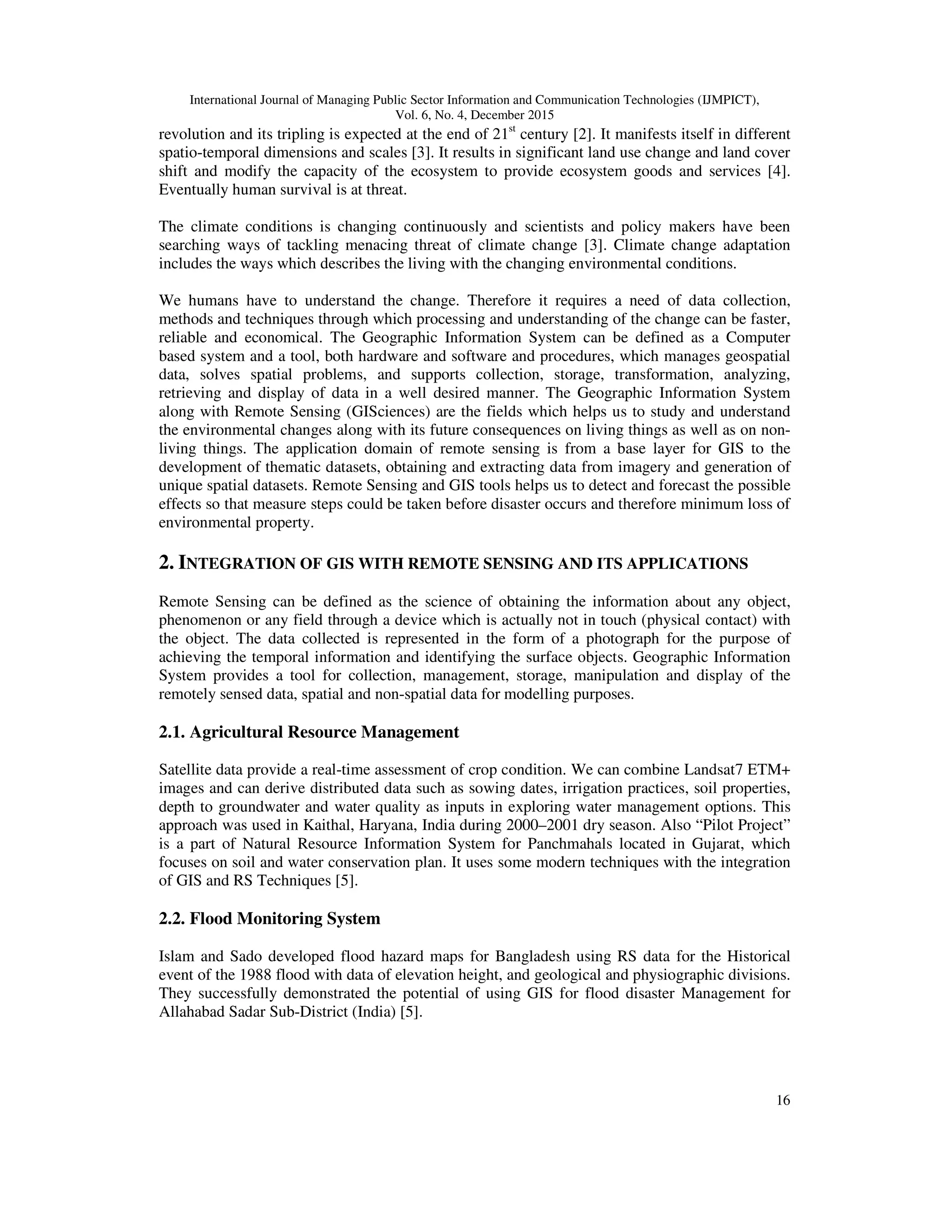 International Journal of Managing Public Sector Information and Communication Technologies (IJMPICT), Vol. 6, No. 4, December 2015 16 revolution and its tripling is expected at the end of 21st century [2]. It manifests itself in different spatio-temporal dimensions and scales [3]. It results in significant land use change and land cover shift and modify the capacity of the ecosystem to provide ecosystem goods and services [4]. Eventually human survival is at threat. The climate conditions is changing continuously and scientists and policy makers have been searching ways of tackling menacing threat of climate change [3]. Climate change adaptation includes the ways which describes the living with the changing environmental conditions. We humans have to understand the change. Therefore it requires a need of data collection, methods and techniques through which processing and understanding of the change can be faster, reliable and economical. The Geographic Information System can be defined as a Computer based system and a tool, both hardware and software and procedures, which manages geospatial data, solves spatial problems, and supports collection, storage, transformation, analyzing, retrieving and display of data in a well desired manner. The Geographic Information System along with Remote Sensing (GISciences) are the fields which helps us to study and understand the environmental changes along with its future consequences on living things as well as on non- living things. The application domain of remote sensing is from a base layer for GIS to the development of thematic datasets, obtaining and extracting data from imagery and generation of unique spatial datasets. Remote Sensing and GIS tools helps us to detect and forecast the possible effects so that measure steps could be taken before disaster occurs and therefore minimum loss of environmental property. 2. INTEGRATION OF GIS WITH REMOTE SENSING AND ITS APPLICATIONS Remote Sensing can be defined as the science of obtaining the information about any object, phenomenon or any field through a device which is actually not in touch (physical contact) with the object. The data collected is represented in the form of a photograph for the purpose of achieving the temporal information and identifying the surface objects. Geographic Information System provides a tool for collection, management, storage, manipulation and display of the remotely sensed data, spatial and non-spatial data for modelling purposes. 2.1. Agricultural Resource Management Satellite data provide a real-time assessment of crop condition. We can combine Landsat7 ETM+ images and can derive distributed data such as sowing dates, irrigation practices, soil properties, depth to groundwater and water quality as inputs in exploring water management options. This approach was used in Kaithal, Haryana, India during 2000–2001 dry season. Also “Pilot Project” is a part of Natural Resource Information System for Panchmahals located in Gujarat, which focuses on soil and water conservation plan. It uses some modern techniques with the integration of GIS and RS Techniques [5]. 2.2. Flood Monitoring System Islam and Sado developed flood hazard maps for Bangladesh using RS data for the Historical event of the 1988 flood with data of elevation height, and geological and physiographic divisions. They successfully demonstrated the potential of using GIS for flood disaster Management for Allahabad Sadar Sub-District (India) [5]. 