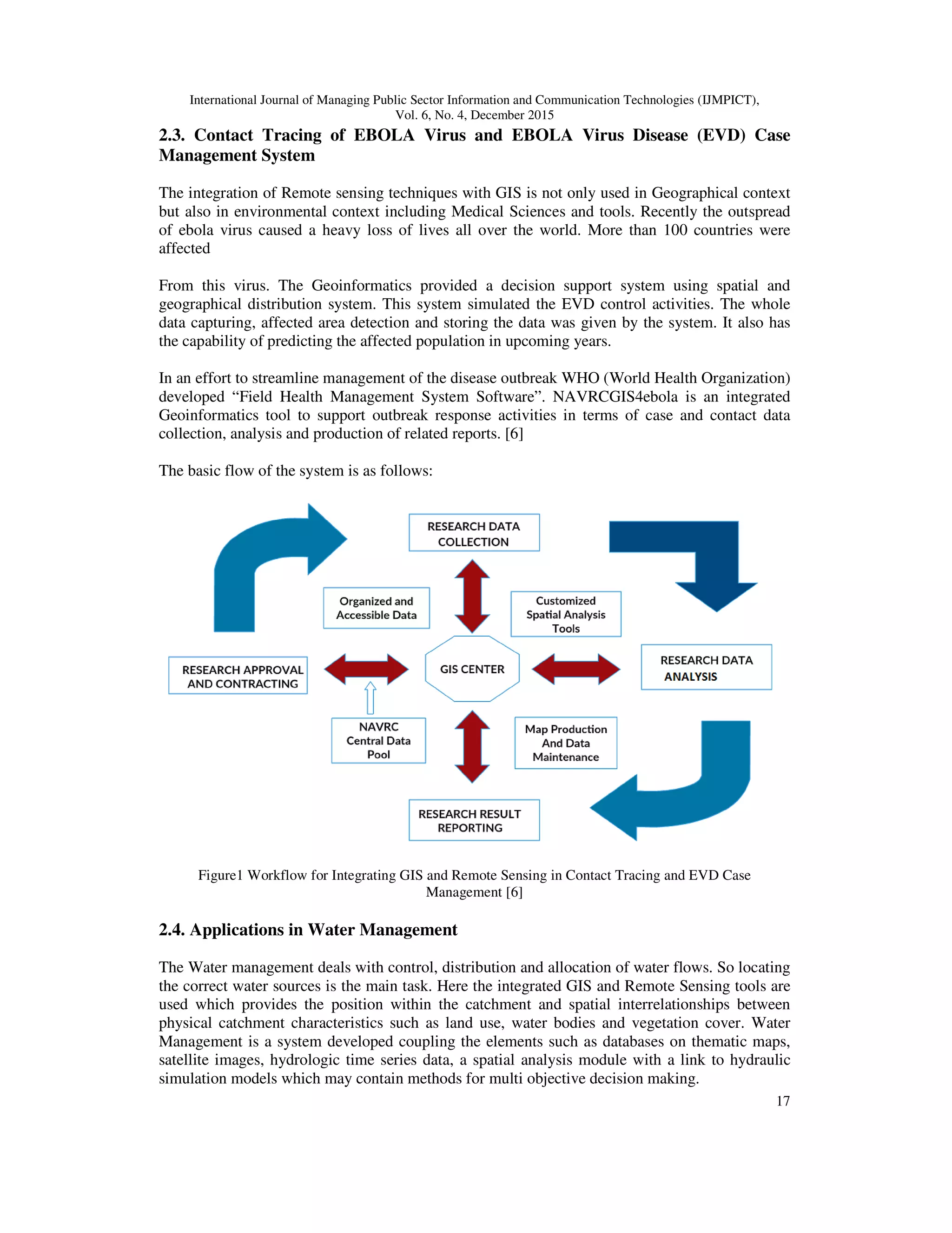 International Journal of Managing Public Sector Information and Communication Technologies (IJMPICT), Vol. 6, No. 4, December 2015 17 2.3. Contact Tracing of EBOLA Virus and EBOLA Virus Disease (EVD) Case Management System The integration of Remote sensing techniques with GIS is not only used in Geographical context but also in environmental context including Medical Sciences and tools. Recently the outspread of ebola virus caused a heavy loss of lives all over the world. More than 100 countries were affected From this virus. The Geoinformatics provided a decision support system using spatial and geographical distribution system. This system simulated the EVD control activities. The whole data capturing, affected area detection and storing the data was given by the system. It also has the capability of predicting the affected population in upcoming years. In an effort to streamline management of the disease outbreak WHO (World Health Organization) developed “Field Health Management System Software”. NAVRCGIS4ebola is an integrated Geoinformatics tool to support outbreak response activities in terms of case and contact data collection, analysis and production of related reports. [6] The basic flow of the system is as follows: Figure1 Workflow for Integrating GIS and Remote Sensing in Contact Tracing and EVD Case Management [6] 2.4. Applications in Water Management The Water management deals with control, distribution and allocation of water flows. So locating the correct water sources is the main task. Here the integrated GIS and Remote Sensing tools are used which provides the position within the catchment and spatial interrelationships between physical catchment characteristics such as land use, water bodies and vegetation cover. Water Management is a system developed coupling the elements such as databases on thematic maps, satellite images, hydrologic time series data, a spatial analysis module with a link to hydraulic simulation models which may contain methods for multi objective decision making. 