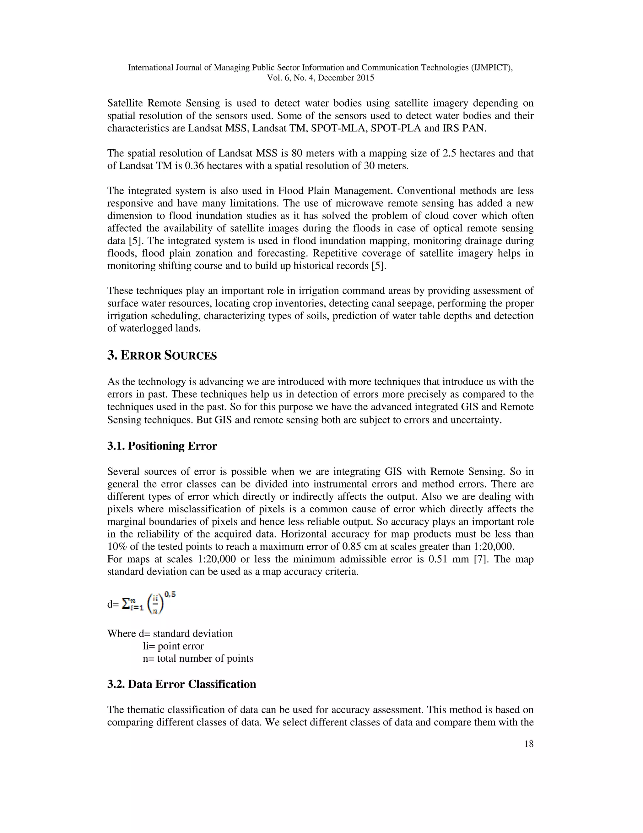 International Journal of Managing Public Sector Information and Communication Technologies (IJMPICT), Vol. 6, No. 4, December 2015 18 Satellite Remote Sensing is used to detect water bodies using satellite imagery depending on spatial resolution of the sensors used. Some of the sensors used to detect water bodies and their characteristics are Landsat MSS, Landsat TM, SPOT-MLA, SPOT-PLA and IRS PAN. The spatial resolution of Landsat MSS is 80 meters with a mapping size of 2.5 hectares and that of Landsat TM is 0.36 hectares with a spatial resolution of 30 meters. The integrated system is also used in Flood Plain Management. Conventional methods are less responsive and have many limitations. The use of microwave remote sensing has added a new dimension to flood inundation studies as it has solved the problem of cloud cover which often affected the availability of satellite images during the floods in case of optical remote sensing data [5]. The integrated system is used in flood inundation mapping, monitoring drainage during floods, flood plain zonation and forecasting. Repetitive coverage of satellite imagery helps in monitoring shifting course and to build up historical records [5]. These techniques play an important role in irrigation command areas by providing assessment of surface water resources, locating crop inventories, detecting canal seepage, performing the proper irrigation scheduling, characterizing types of soils, prediction of water table depths and detection of waterlogged lands. 3. ERROR SOURCES As the technology is advancing we are introduced with more techniques that introduce us with the errors in past. These techniques help us in detection of errors more precisely as compared to the techniques used in the past. So for this purpose we have the advanced integrated GIS and Remote Sensing techniques. But GIS and remote sensing both are subject to errors and uncertainty. 3.1. Positioning Error Several sources of error is possible when we are integrating GIS with Remote Sensing. So in general the error classes can be divided into instrumental errors and method errors. There are different types of error which directly or indirectly affects the output. Also we are dealing with pixels where misclassification of pixels is a common cause of error which directly affects the marginal boundaries of pixels and hence less reliable output. So accuracy plays an important role in the reliability of the acquired data. Horizontal accuracy for map products must be less than 10% of the tested points to reach a maximum error of 0.85 cm at scales greater than 1:20,000. For maps at scales 1:20,000 or less the minimum admissible error is 0.51 mm [7]. The map standard deviation can be used as a map accuracy criteria. d= Where d= standard deviation li= point error n= total number of points 3.2. Data Error Classification The thematic classification of data can be used for accuracy assessment. This method is based on comparing different classes of data. We select different classes of data and compare them with the 