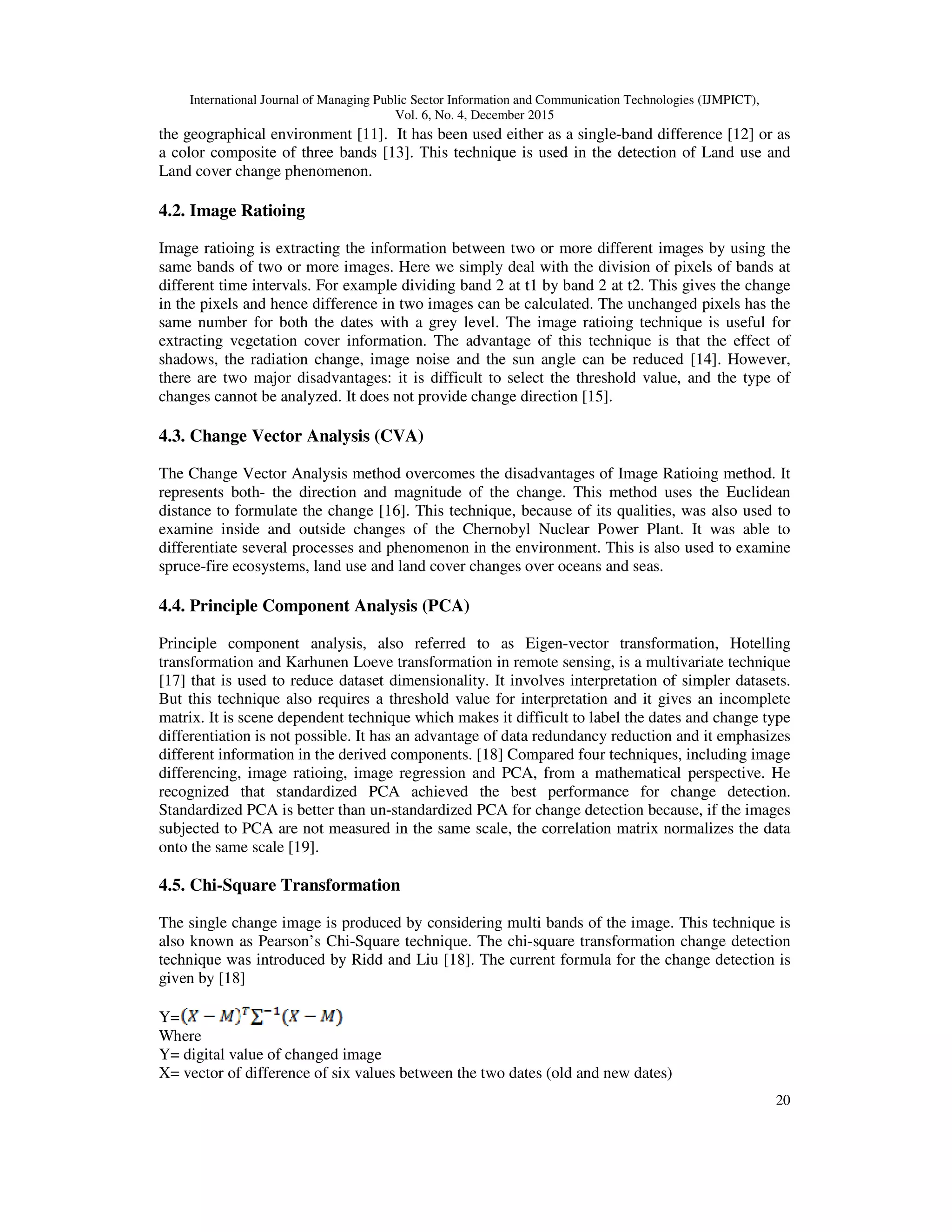 International Journal of Managing Public Sector Information and Communication Technologies (IJMPICT), Vol. 6, No. 4, December 2015 20 the geographical environment [11]. It has been used either as a single-band difference [12] or as a color composite of three bands [13]. This technique is used in the detection of Land use and Land cover change phenomenon. 4.2. Image Ratioing Image ratioing is extracting the information between two or more different images by using the same bands of two or more images. Here we simply deal with the division of pixels of bands at different time intervals. For example dividing band 2 at t1 by band 2 at t2. This gives the change in the pixels and hence difference in two images can be calculated. The unchanged pixels has the same number for both the dates with a grey level. The image ratioing technique is useful for extracting vegetation cover information. The advantage of this technique is that the effect of shadows, the radiation change, image noise and the sun angle can be reduced [14]. However, there are two major disadvantages: it is difficult to select the threshold value, and the type of changes cannot be analyzed. It does not provide change direction [15]. 4.3. Change Vector Analysis (CVA) The Change Vector Analysis method overcomes the disadvantages of Image Ratioing method. It represents both- the direction and magnitude of the change. This method uses the Euclidean distance to formulate the change [16]. This technique, because of its qualities, was also used to examine inside and outside changes of the Chernobyl Nuclear Power Plant. It was able to differentiate several processes and phenomenon in the environment. This is also used to examine spruce-fire ecosystems, land use and land cover changes over oceans and seas. 4.4. Principle Component Analysis (PCA) Principle component analysis, also referred to as Eigen-vector transformation, Hotelling transformation and Karhunen Loeve transformation in remote sensing, is a multivariate technique [17] that is used to reduce dataset dimensionality. It involves interpretation of simpler datasets. But this technique also requires a threshold value for interpretation and it gives an incomplete matrix. It is scene dependent technique which makes it difficult to label the dates and change type differentiation is not possible. It has an advantage of data redundancy reduction and it emphasizes different information in the derived components. [18] Compared four techniques, including image differencing, image ratioing, image regression and PCA, from a mathematical perspective. He recognized that standardized PCA achieved the best performance for change detection. Standardized PCA is better than un-standardized PCA for change detection because, if the images subjected to PCA are not measured in the same scale, the correlation matrix normalizes the data onto the same scale [19]. 4.5. Chi-Square Transformation The single change image is produced by considering multi bands of the image. This technique is also known as Pearson’s Chi-Square technique. The chi-square transformation change detection technique was introduced by Ridd and Liu [18]. The current formula for the change detection is given by [18] Y= Where Y= digital value of changed image X= vector of difference of six values between the two dates (old and new dates) 