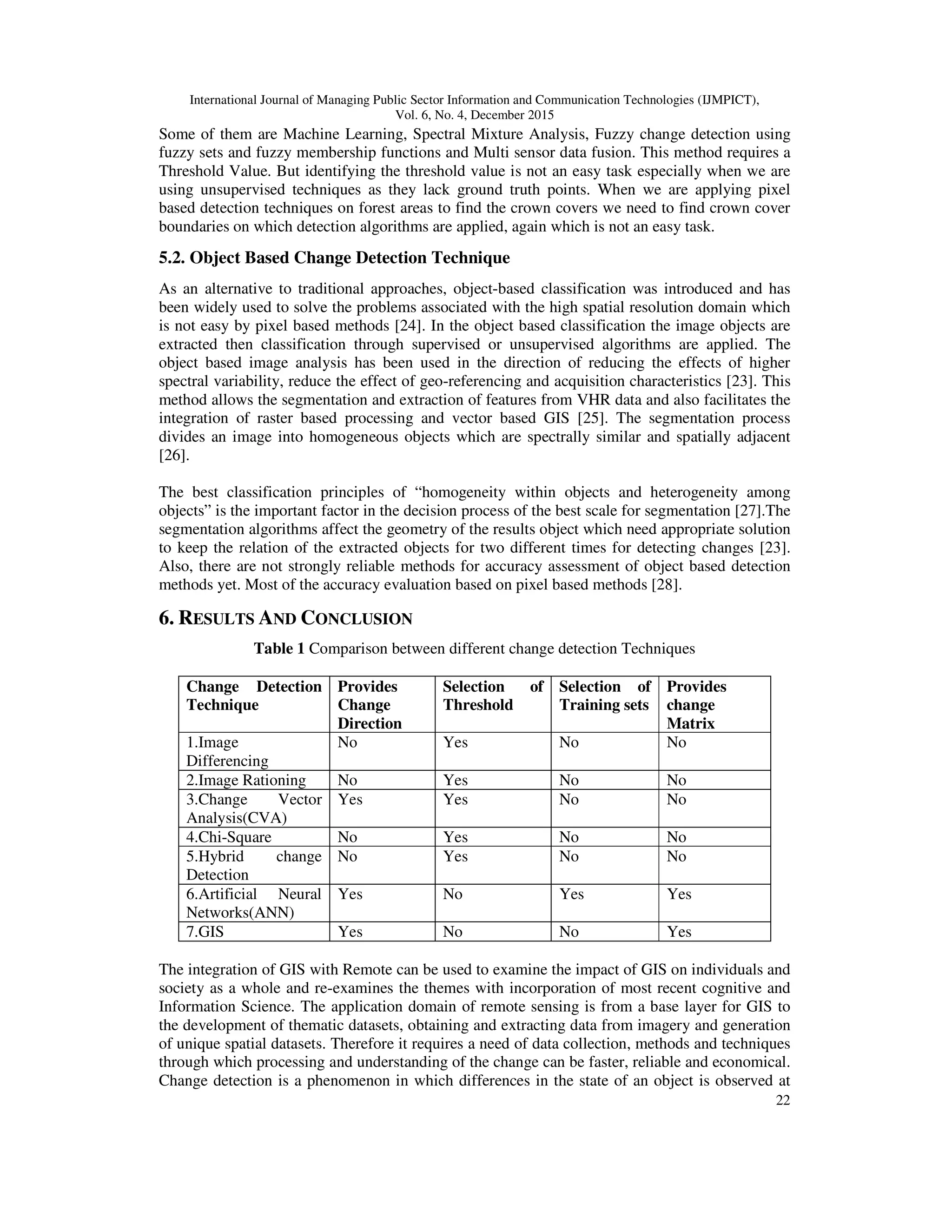 International Journal of Managing Public Sector Information and Communication Technologies (IJMPICT), Vol. 6, No. 4, December 2015 22 Some of them are Machine Learning, Spectral Mixture Analysis, Fuzzy change detection using fuzzy sets and fuzzy membership functions and Multi sensor data fusion. This method requires a Threshold Value. But identifying the threshold value is not an easy task especially when we are using unsupervised techniques as they lack ground truth points. When we are applying pixel based detection techniques on forest areas to find the crown covers we need to find crown cover boundaries on which detection algorithms are applied, again which is not an easy task. 5.2. Object Based Change Detection Technique As an alternative to traditional approaches, object-based classification was introduced and has been widely used to solve the problems associated with the high spatial resolution domain which is not easy by pixel based methods [24]. In the object based classification the image objects are extracted then classification through supervised or unsupervised algorithms are applied. The object based image analysis has been used in the direction of reducing the effects of higher spectral variability, reduce the effect of geo-referencing and acquisition characteristics [23]. This method allows the segmentation and extraction of features from VHR data and also facilitates the integration of raster based processing and vector based GIS [25]. The segmentation process divides an image into homogeneous objects which are spectrally similar and spatially adjacent [26]. The best classification principles of “homogeneity within objects and heterogeneity among objects” is the important factor in the decision process of the best scale for segmentation [27].The segmentation algorithms affect the geometry of the results object which need appropriate solution to keep the relation of the extracted objects for two different times for detecting changes [23]. Also, there are not strongly reliable methods for accuracy assessment of object based detection methods yet. Most of the accuracy evaluation based on pixel based methods [28]. 6. RESULTS AND CONCLUSION Table 1 Comparison between different change detection Techniques Change Detection Technique Provides Change Direction Selection of Threshold Selection of Training sets Provides change Matrix 1.Image Differencing No Yes No No 2.Image Rationing No Yes No No 3.Change Vector Analysis(CVA) Yes Yes No No 4.Chi-Square No Yes No No 5.Hybrid change Detection No Yes No No 6.Artificial Neural Networks(ANN) Yes No Yes Yes 7.GIS Yes No No Yes The integration of GIS with Remote can be used to examine the impact of GIS on individuals and society as a whole and re-examines the themes with incorporation of most recent cognitive and Information Science. The application domain of remote sensing is from a base layer for GIS to the development of thematic datasets, obtaining and extracting data from imagery and generation of unique spatial datasets. Therefore it requires a need of data collection, methods and techniques through which processing and understanding of the change can be faster, reliable and economical. Change detection is a phenomenon in which differences in the state of an object is observed at 