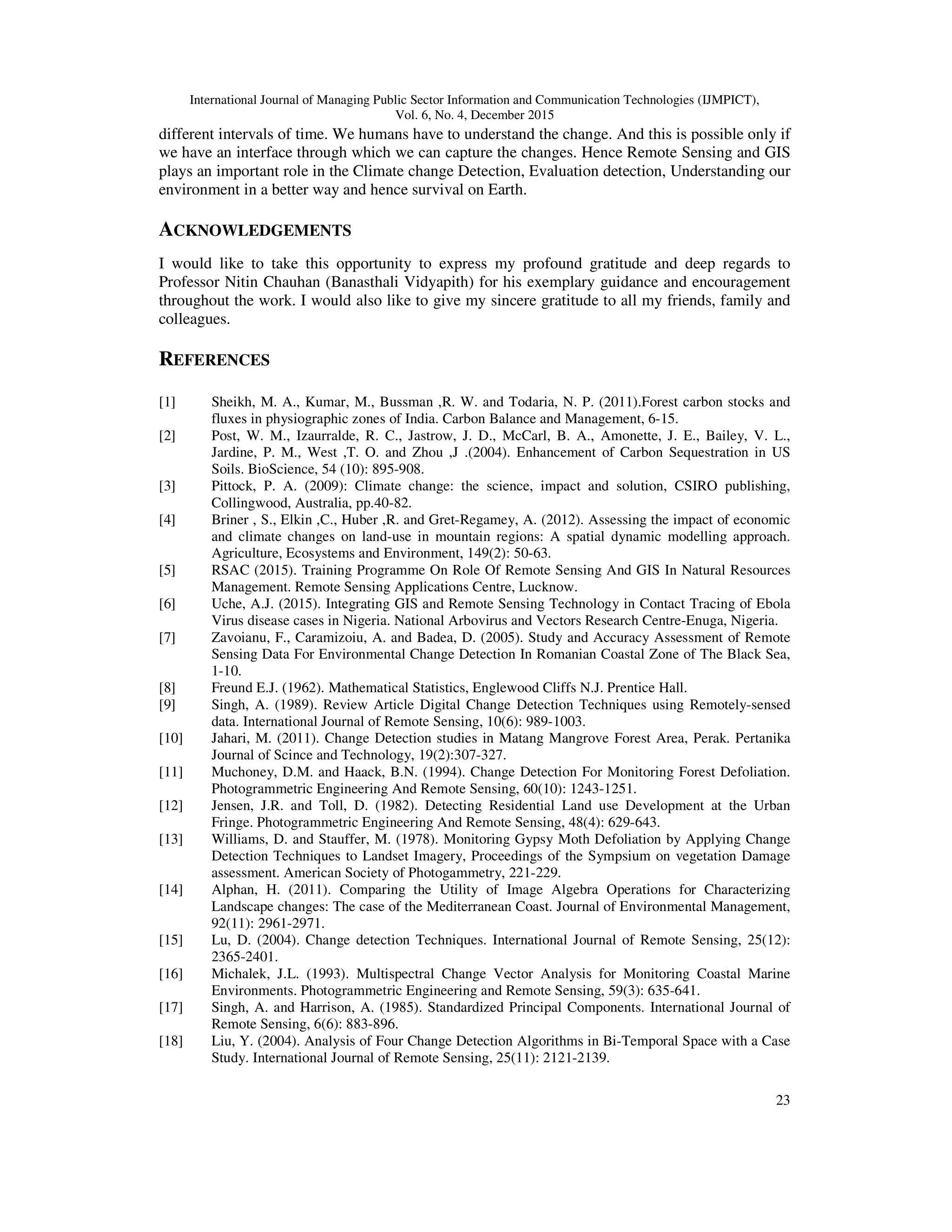 International Journal of Managing Public Sector Information and Communication Technologies (IJMPICT), Vol. 6, No. 4, December 2015 23 different intervals of time. We humans have to understand the change. And this is possible only if we have an interface through which we can capture the changes. Hence Remote Sensing and GIS plays an important role in the Climate change Detection, Evaluation detection, Understanding our environment in a better way and hence survival on Earth. ACKNOWLEDGEMENTS I would like to take this opportunity to express my profound gratitude and deep regards to Professor Nitin Chauhan (Banasthali Vidyapith) for his exemplary guidance and encouragement throughout the work. I would also like to give my sincere gratitude to all my friends, family and colleagues. REFERENCES [1] Sheikh, M. A., Kumar, M., Bussman ,R. W. and Todaria, N. P. (2011).Forest carbon stocks and fluxes in physiographic zones of India. Carbon Balance and Management, 6-15. [2] Post, W. M., Izaurralde, R. C., Jastrow, J. D., McCarl, B. A., Amonette, J. E., Bailey, V. L., Jardine, P. M., West ,T. O. and Zhou ,J .(2004). Enhancement of Carbon Sequestration in US Soils. BioScience, 54 (10): 895-908. [3] Pittock, P. A. (2009): Climate change: the science, impact and solution, CSIRO publishing, Collingwood, Australia, pp.40-82. [4] Briner , S., Elkin ,C., Huber ,R. and Gret-Regamey, A. (2012). Assessing the impact of economic and climate changes on land-use in mountain regions: A spatial dynamic modelling approach. Agriculture, Ecosystems and Environment, 149(2): 50-63. [5] RSAC (2015). Training Programme On Role Of Remote Sensing And GIS In Natural Resources Management. Remote Sensing Applications Centre, Lucknow. [6] Uche, A.J. (2015). Integrating GIS and Remote Sensing Technology in Contact Tracing of Ebola Virus disease cases in Nigeria. National Arbovirus and Vectors Research Centre-Enuga, Nigeria. [7] Zavoianu, F., Caramizoiu, A. and Badea, D. (2005). Study and Accuracy Assessment of Remote Sensing Data For Environmental Change Detection In Romanian Coastal Zone of The Black Sea, 1-10. [8] Freund E.J. (1962). Mathematical Statistics, Englewood Cliffs N.J. Prentice Hall. [9] Singh, A. (1989). Review Article Digital Change Detection Techniques using Remotely-sensed data. International Journal of Remote Sensing, 10(6): 989-1003. [10] Jahari, M. (2011). Change Detection studies in Matang Mangrove Forest Area, Perak. Pertanika Journal of Scince and Technology, 19(2):307-327. [11] Muchoney, D.M. and Haack, B.N. (1994). Change Detection For Monitoring Forest Defoliation. Photogrammetric Engineering And Remote Sensing, 60(10): 1243-1251. [12] Jensen, J.R. and Toll, D. (1982). Detecting Residential Land use Development at the Urban Fringe. Photogrammetric Engineering And Remote Sensing, 48(4): 629-643. [13] Williams, D. and Stauffer, M. (1978). Monitoring Gypsy Moth Defoliation by Applying Change Detection Techniques to Landset Imagery, Proceedings of the Sympsium on vegetation Damage assessment. American Society of Photogammetry, 221-229. [14] Alphan, H. (2011). Comparing the Utility of Image Algebra Operations for Characterizing Landscape changes: The case of the Mediterranean Coast. Journal of Environmental Management, 92(11): 2961-2971. [15] Lu, D. (2004). Change detection Techniques. International Journal of Remote Sensing, 25(12): 2365-2401. [16] Michalek, J.L. (1993). Multispectral Change Vector Analysis for Monitoring Coastal Marine Environments. Photogrammetric Engineering and Remote Sensing, 59(3): 635-641. [17] Singh, A. and Harrison, A. (1985). Standardized Principal Components. International Journal of Remote Sensing, 6(6): 883-896. [18] Liu, Y. (2004). Analysis of Four Change Detection Algorithms in Bi-Temporal Space with a Case Study. International Journal of Remote Sensing, 25(11): 2121-2139. 