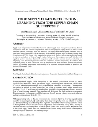 International Journal of Managing Value and Supply Chains (IJMVSC) Vol. 6, No. 4, December 2015
DOI: 10.5121/ijmvsc.2015.6401 1
FOOD SUPPLY CHAIN INTEGRATION:
LEARNING FROM THE SUPPLY CHAIN
SUPERPOWER
IntanMarzitaSaidon 1
, Rafisah Mat Radzi2
and Nadzri Ab Ghani3
1
Faculty of Accountancy, UniversitiTeknologi MARA (UiTM) Kedah, Malaysia
2
School of Distance Education, UniversitiSains Malaysia, Malaysia
3
Faculty of Accountancy, UniversitiTeknologi MARA (UiTM) Kedah, Malaysia
ABSTRACT
Supply chain integration is postulated as the key to achieve supply chain management excellence. There is
an equivocal claim that Japanese companies are better at managing their supply chains. Yet, little is known
about the Japanese food supply chain. Ten interviews with supply chain managers were conducted using an
open ended interview approach. These companies were randomly selected based on Japan External Trade
Organizations (JETRO) listing. Using a qualitative approach, the findings indicate that a short and simple
structure is a platform of the food supply chain. Furthermore, the companies extremely interface with
suppliers of raw materials (backward integration) and seriously concern about coordinating and
integrating cross functional processes within the companies (internal integration). In addition, these
companies portray to have a moderate level of integration with their customers (forward integration).
Finally, the Japanese management styles appear to be a pivotal supporting element in managing the
integrated food supply chain.
KEYWORDS
Food Supply Chain, Supply Chain Integration, Japanese Companies, Malaysia, Supply Chain Management
1. INTRODUCTION
Stevens[1]defined supply chain integration as the mutual coordination within or across
organizational boundaries. More specifically, supply chain integration involves the collaboration
of tactical, operational and strategic level activities of the companies in the chain[2]. Supply chain
integration is posited by many researchers as a key to achieve supply chain management
excellence [3, 4]. A well integrated supply chain may help companies to experience a seamless
flow of receiving raw materials from suppliers till delivering the final products to customers.
Thus, companies' performance would be improved through revenue enhancement, cost reduction
and increase operational flexibility [5].
Although creating value to the end customers is the common objective of having a good supply
chain for every company[6, 7], each supply chain may vary greatly from one industry to another
[8]. The vulnerability of food supply chain is greater compared to other industry due to the nature
of food products which are sensitive to temperature and deteriorate easily. Thus, having an
efficient and effective supply chain is not an option for the food manufacturers. Any breakdown
in the food supply chain such as contaminations would bring about serious consequences
endangering both consumers and company image.
 