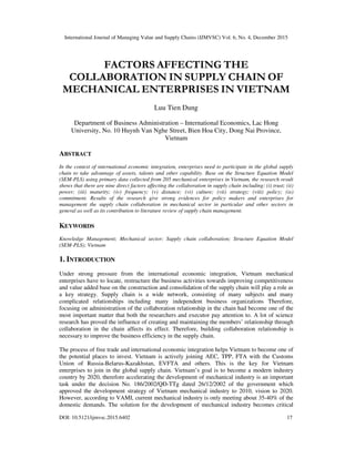International Journal of Managing Value and Supply Chains (IJMVSC) Vol. 6, No. 4, December 2015
DOI: 10.5121/ijmvsc.2015.6402 17
FACTORS AFFECTING THE
COLLABORATION IN SUPPLY CHAIN OF
MECHANICAL ENTERPRISES IN VIETNAM
Luu Tien Dung
Department of Business Administration – International Economics, Lac Hong
University, No. 10 Huynh Van Nghe Street, Bien Hoa City, Dong Nai Province,
Vietnam
ABSTRACT
In the context of international economic integration, enterprises need to participate in the global supply
chain to take advantage of assets, talents and other capability. Base on the Structure Equation Model
(SEM-PLS) using primary data collected from 205 mechanical enterprises in Vietnam, the research result
shows that there are nine direct factors affecting the collaboration in supply chain including: (i) trust; (ii)
power; (iii) maturity; (iv) frequency; (v) distance; (vi) culture; (vii) strategy; (viii) policy; (ix)
commitment. Results of the research give strong evidences for policy makers and enterprises for
management the supply chain collaboration in mechanical sector in particular and other sectors in
general as well as its contribution to literature review of supply chain management.
KEYWORDS
Knowledge Management; Mechanical sector; Supply chain collaboration; Structure Equation Model
(SEM-PLS); Vietnam
1. INTRODUCTION
Under strong pressure from the international economic integration, Vietnam mechanical
enterprises have to locate, restructure the business activities towards improving competitiveness
and value added base on the construction and consolidation of the supply chain will play a role as
a key strategy. Supply chain is a wide network, consisting of many subjects and many
complicated relationships including many independent business organizations Therefore,
focusing on administratiion of the collaboration relationship in the chain had become one of the
most important matter that both the researchers and executor pay attention to. A lot of science
research has proved the influence of creating and maintaining the members’ relationship through
collaboration in the chain affects its effect. Therefore, building collaboration relationship is
necessary to improve the business efficiency in the supply chain.
The process of free trade and international economic integration helps Vietnam to become one of
the potential places to invest. Vietnam is actively joining AEC, TPP, FTA with the Customs
Union of Russia-Belarus-Kazakhstan, EVFTA and others. This is the key for Vietnam
enterprises to join in the global supply chain. Vietnam’s goal is to become a modern industry
country by 2020, therefore accelerating the development of mechanical industry is an important
task under the decision No. 186/2002/QĐ-TTg dated 26/12/2002 of the government which
approved the development strategy of Vietnam mechanical industry to 2010, vision to 2020.
However, according to VAMI, current mechanical industry is only meeting about 35-40% of the
domestic demands. The solution for the development of mechanical industry becomes critical
 