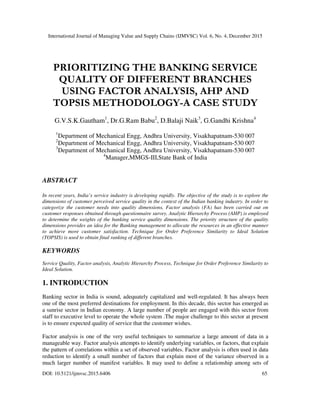 International Journal of Managing Value and Supply Chains (IJMVSC) Vol. 6, No. 4, December 2015
DOI: 10.5121/ijmvsc.2015.6406 65
PRIORITIZING THE BANKING SERVICE
QUALITY OF DIFFERENT BRANCHES
USING FACTOR ANALYSIS, AHP AND
TOPSIS METHODOLOGY-A CASE STUDY
G.V.S.K.Gautham1
, Dr.G.Ram Babu2
, D.Balaji Naik3
, G.Gandhi Krishna4
1
Department of Mechanical Engg, Andhra University, Visakhapatnam-530 007
2
Department of Mechanical Engg, Andhra University, Visakhapatnam-530 007
3
Department of Mechanical Engg, Andhra University, Visakhapatnam-530 007
4
Manager,MMGS-III,State Bank of India
ABSTRACT
In recent years, India’s service industry is developing rapidly. The objective of the study is to explore the
dimensions of customer perceived service quality in the context of the Indian banking industry. In order to
categorize the customer needs into quality dimensions, Factor analysis (FA) has been carried out on
customer responses obtained through questionnaire survey. Analytic Hierarchy Process (AHP) is employed
to determine the weights of the banking service quality dimensions. The priority structure of the quality
dimensions provides an idea for the Banking management to allocate the resources in an effective manner
to achieve more customer satisfaction. Technique for Order Preference Similarity to Ideal Solution
(TOPSIS) is used to obtain final ranking of different branches.
KEYWORDS
Service Quality, Factor analysis, Analytic Hierarchy Process, Technique for Order Preference Similarity to
Ideal Solution.
1. INTRODUCTION
Banking sector in India is sound, adequately capitalized and well-regulated. It has always been
one of the most preferred destinations for employment. In this decade, this sector has emerged as
a sunrise sector in Indian economy. A large number of people are engaged with this sector from
staff to executive level to operate the whole system .The major challenge to this sector at present
is to ensure expected quality of service that the customer wishes.
Factor analysis is one of the very useful techniques to summarize a large amount of data in a
manageable way. Factor analysis attempts to identify underlying variables, or factors, that explain
the pattern of correlations within a set of observed variables. Factor analysis is often used in data
reduction to identify a small number of factors that explain most of the variance observed in a
much larger number of manifest variables. It may used to define a relationship among sets of
 