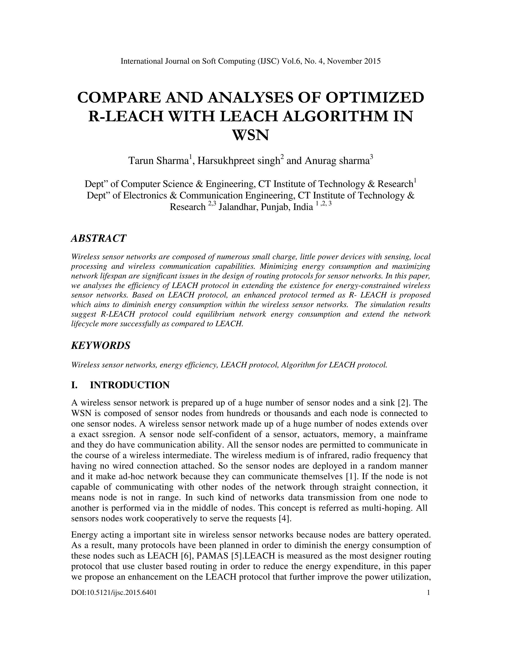 International Journal on Soft Computing (IJSC) Vol.6, No. 4, November 2015 DOI:10.5121/ijsc.2015.6401 1 COMPARE AND ANALYSES OF OPTIMIZED R-LEACH WITH LEACH ALGORITHM IN WSN Tarun Sharma1 , Harsukhpreet singh2 and Anurag sharma3 Dept” of Computer Science & Engineering, CT Institute of Technology & Research1 Dept” of Electronics & Communication Engineering, CT Institute of Technology & Research 2,3 Jalandhar, Punjab, India 1 ,2, 3 ABSTRACT Wireless sensor networks are composed of numerous small charge, little power devices with sensing, local processing and wireless communication capabilities. Minimizing energy consumption and maximizing network lifespan are significant issues in the design of routing protocols for sensor networks. In this paper, we analyses the efficiency of LEACH protocol in extending the existence for energy-constrained wireless sensor networks. Based on LEACH protocol, an enhanced protocol termed as R- LEACH is proposed which aims to diminish energy consumption within the wireless sensor networks. The simulation results suggest R-LEACH protocol could equilibrium network energy consumption and extend the network lifecycle more successfully as compared to LEACH. KEYWORDS Wireless sensor networks, energy efficiency, LEACH protocol, Algorithm for LEACH protocol. I. INTRODUCTION A wireless sensor network is prepared up of a huge number of sensor nodes and a sink [2]. The WSN is composed of sensor nodes from hundreds or thousands and each node is connected to one sensor nodes. A wireless sensor network made up of a huge number of nodes extends over a exact ssregion. A sensor node self-confident of a sensor, actuators, memory, a mainframe and they do have communication ability. All the sensor nodes are permitted to communicate in the course of a wireless intermediate. The wireless medium is of infrared, radio frequency that having no wired connection attached. So the sensor nodes are deployed in a random manner and it make ad-hoc network because they can communicate themselves [1]. If the node is not capable of communicating with other nodes of the network through straight connection, it means node is not in range. In such kind of networks data transmission from one node to another is performed via in the middle of nodes. This concept is referred as multi-hoping. All sensors nodes work cooperatively to serve the requests [4]. Energy acting a important site in wireless sensor networks because nodes are battery operated. As a result, many protocols have been planned in order to diminish the energy consumption of these nodes such as LEACH [6], PAMAS [5].LEACH is measured as the most designer routing protocol that use cluster based routing in order to reduce the energy expenditure, in this paper we propose an enhancement on the LEACH protocol that further improve the power utilization, 