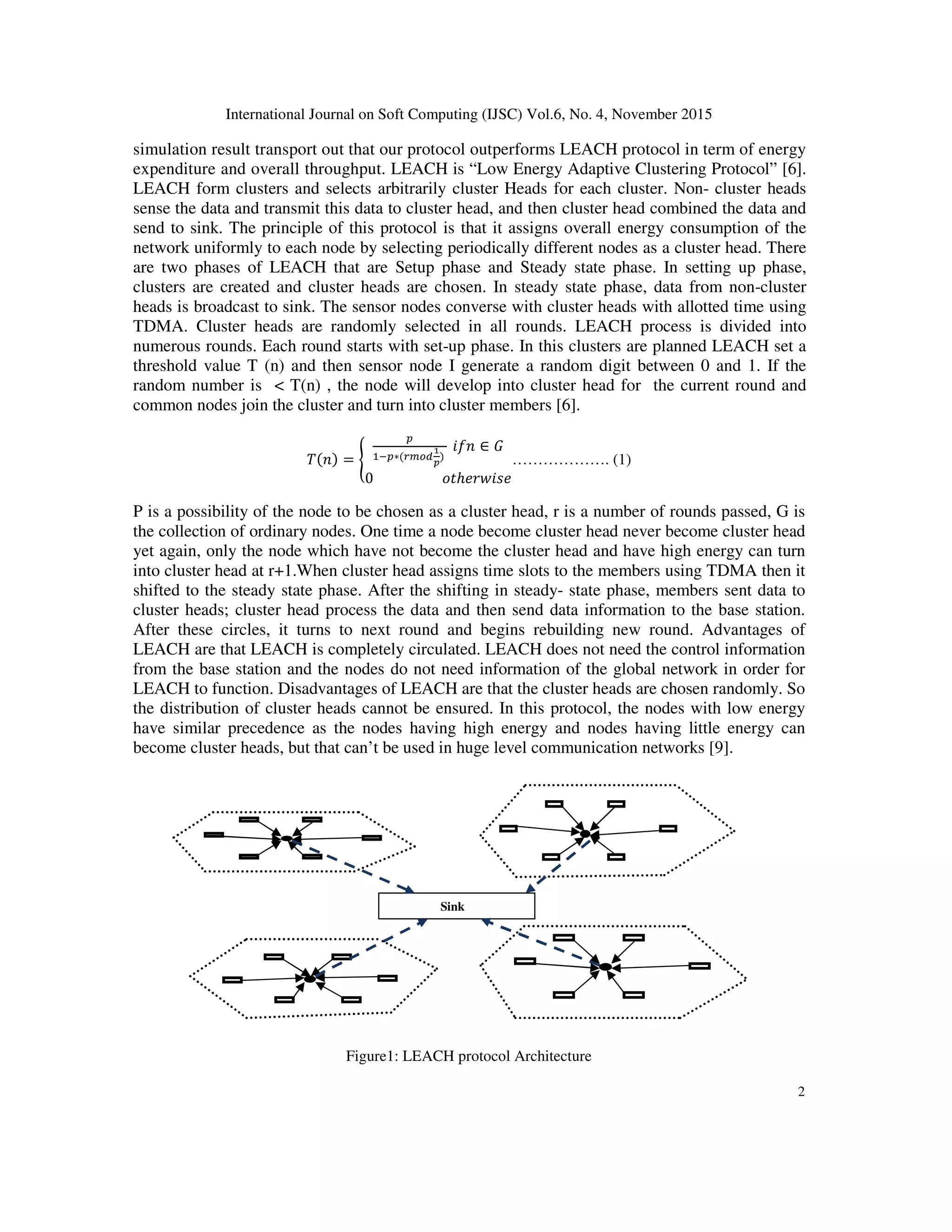 International Journal on Soft Computing (IJSC) Vol.6, No. 4, November 2015 2 simulation result transport out that our protocol outperforms LEACH protocol in term of energy expenditure and overall throughput. LEACH is “Low Energy Adaptive Clustering Protocol” [6]. LEACH form clusters and selects arbitrarily cluster Heads for each cluster. Non- cluster heads sense the data and transmit this data to cluster head, and then cluster head combined the data and send to sink. The principle of this protocol is that it assigns overall energy consumption of the network uniformly to each node by selecting periodically different nodes as a cluster head. There are two phases of LEACH that are Setup phase and Steady state phase. In setting up phase, clusters are created and cluster heads are chosen. In steady state phase, data from non-cluster heads is broadcast to sink. The sensor nodes converse with cluster heads with allotted time using TDMA. Cluster heads are randomly selected in all rounds. LEACH process is divided into numerous rounds. Each round starts with set-up phase. In this clusters are planned LEACH set a threshold value T (n) and then sensor node I generate a random digit between 0 and 1. If the random number is < T(n) , the node will develop into cluster head for the current round and common nodes join the cluster and turn into cluster members [6]. =	∗ 