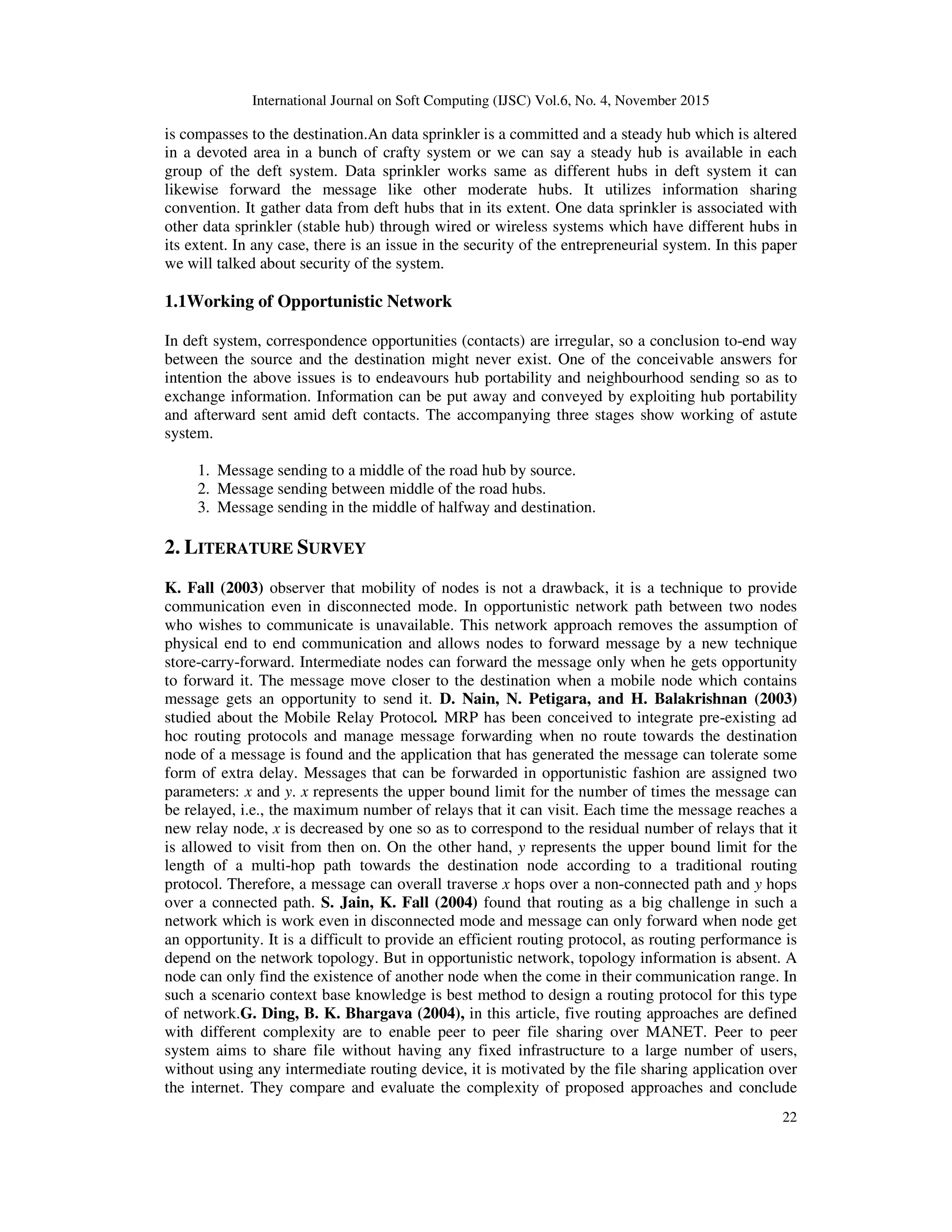 International Journal on Soft Computing (IJSC) Vol.6, No. 4, November 2015
22
is compasses to the destination.An data sprinkler is a committed and a steady hub which is altered
in a devoted area in a bunch of crafty system or we can say a steady hub is available in each
group of the deft system. Data sprinkler works same as different hubs in deft system it can
likewise forward the message like other moderate hubs. It utilizes information sharing
convention. It gather data from deft hubs that in its extent. One data sprinkler is associated with
other data sprinkler (stable hub) through wired or wireless systems which have different hubs in
its extent. In any case, there is an issue in the security of the entrepreneurial system. In this paper
we will talked about security of the system.
1.1Working of Opportunistic Network
In deft system, correspondence opportunities (contacts) are irregular, so a conclusion to-end way
between the source and the destination might never exist. One of the conceivable answers for
intention the above issues is to endeavours hub portability and neighbourhood sending so as to
exchange information. Information can be put away and conveyed by exploiting hub portability
and afterward sent amid deft contacts. The accompanying three stages show working of astute
system.
1. Message sending to a middle of the road hub by source.
2. Message sending between middle of the road hubs.
3. Message sending in the middle of halfway and destination.
2. LITERATURE SURVEY
K. Fall (2003) observer that mobility of nodes is not a drawback, it is a technique to provide
communication even in disconnected mode. In opportunistic network path between two nodes
who wishes to communicate is unavailable. This network approach removes the assumption of
physical end to end communication and allows nodes to forward message by a new technique
store-carry-forward. Intermediate nodes can forward the message only when he gets opportunity
to forward it. The message move closer to the destination when a mobile node which contains
message gets an opportunity to send it. D. Nain, N. Petigara, and H. Balakrishnan (2003)
studied about the Mobile Relay Protocol. MRP has been conceived to integrate pre-existing ad
hoc routing protocols and manage message forwarding when no route towards the destination
node of a message is found and the application that has generated the message can tolerate some
form of extra delay. Messages that can be forwarded in opportunistic fashion are assigned two
parameters: x and y. x represents the upper bound limit for the number of times the message can
be relayed, i.e., the maximum number of relays that it can visit. Each time the message reaches a
new relay node, x is decreased by one so as to correspond to the residual number of relays that it
is allowed to visit from then on. On the other hand, y represents the upper bound limit for the
length of a multi-hop path towards the destination node according to a traditional routing
protocol. Therefore, a message can overall traverse x hops over a non-connected path and y hops
over a connected path. S. Jain, K. Fall (2004) found that routing as a big challenge in such a
network which is work even in disconnected mode and message can only forward when node get
an opportunity. It is a difficult to provide an efficient routing protocol, as routing performance is
depend on the network topology. But in opportunistic network, topology information is absent. A
node can only find the existence of another node when the come in their communication range. In
such a scenario context base knowledge is best method to design a routing protocol for this type
of network.G. Ding, B. K. Bhargava (2004), in this article, five routing approaches are defined
with different complexity are to enable peer to peer file sharing over MANET. Peer to peer
system aims to share file without having any fixed infrastructure to a large number of users,
without using any intermediate routing device, it is motivated by the file sharing application over
the internet. They compare and evaluate the complexity of proposed approaches and conclude
 