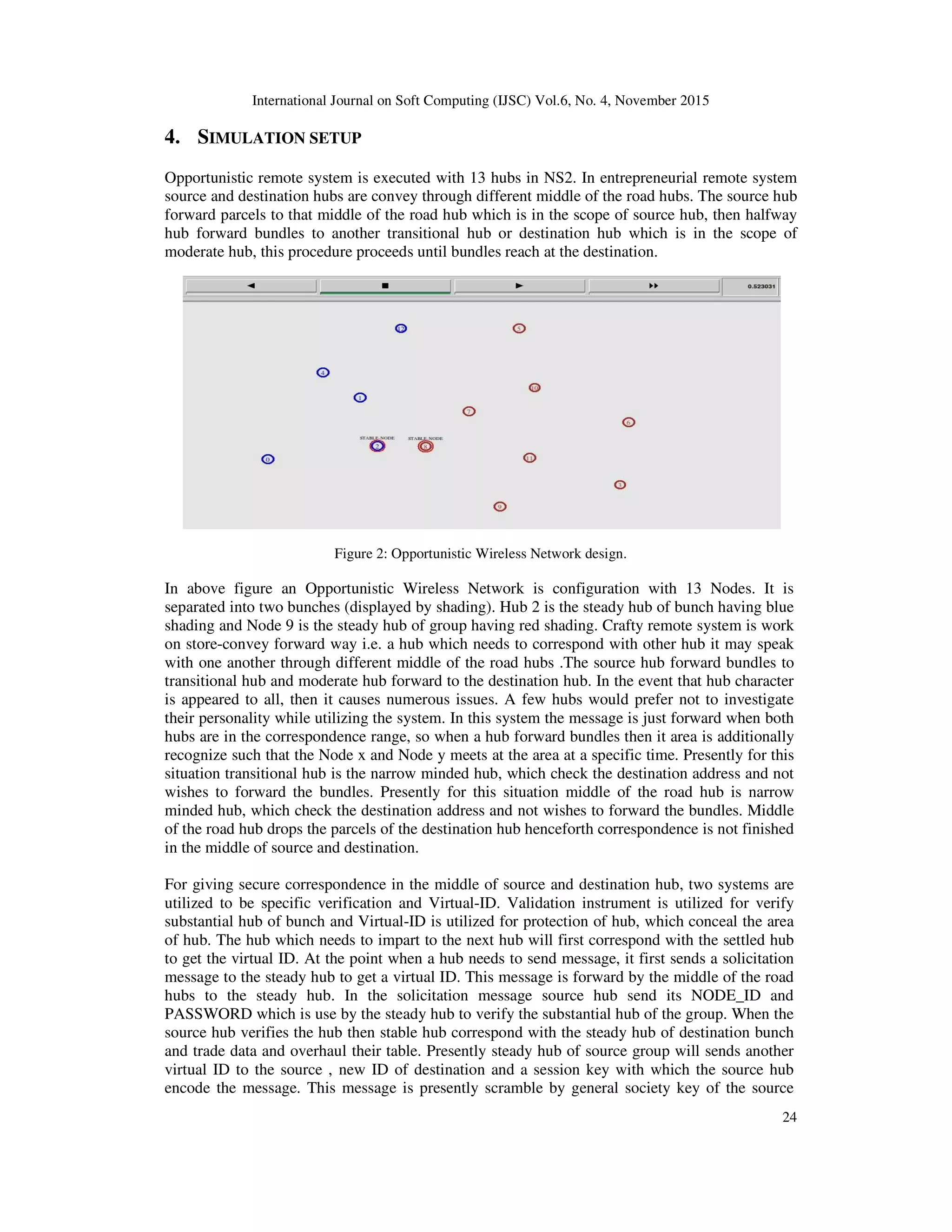International Journal on Soft Computing (IJSC) Vol.6, No. 4, November 2015
24
4. SIMULATION SETUP
Opportunistic remote system is executed with 13 hubs in NS2. In entrepreneurial remote system
source and destination hubs are convey through different middle of the road hubs. The source hub
forward parcels to that middle of the road hub which is in the scope of source hub, then halfway
hub forward bundles to another transitional hub or destination hub which is in the scope of
moderate hub, this procedure proceeds until bundles reach at the destination.
Figure 2: Opportunistic Wireless Network design.
In above figure an Opportunistic Wireless Network is configuration with 13 Nodes. It is
separated into two bunches (displayed by shading). Hub 2 is the steady hub of bunch having blue
shading and Node 9 is the steady hub of group having red shading. Crafty remote system is work
on store-convey forward way i.e. a hub which needs to correspond with other hub it may speak
with one another through different middle of the road hubs .The source hub forward bundles to
transitional hub and moderate hub forward to the destination hub. In the event that hub character
is appeared to all, then it causes numerous issues. A few hubs would prefer not to investigate
their personality while utilizing the system. In this system the message is just forward when both
hubs are in the correspondence range, so when a hub forward bundles then it area is additionally
recognize such that the Node x and Node y meets at the area at a specific time. Presently for this
situation transitional hub is the narrow minded hub, which check the destination address and not
wishes to forward the bundles. Presently for this situation middle of the road hub is narrow
minded hub, which check the destination address and not wishes to forward the bundles. Middle
of the road hub drops the parcels of the destination hub henceforth correspondence is not finished
in the middle of source and destination.
For giving secure correspondence in the middle of source and destination hub, two systems are
utilized to be specific verification and Virtual-ID. Validation instrument is utilized for verify
substantial hub of bunch and Virtual-ID is utilized for protection of hub, which conceal the area
of hub. The hub which needs to impart to the next hub will first correspond with the settled hub
to get the virtual ID. At the point when a hub needs to send message, it first sends a solicitation
message to the steady hub to get a virtual ID. This message is forward by the middle of the road
hubs to the steady hub. In the solicitation message source hub send its NODE_ID and
PASSWORD which is use by the steady hub to verify the substantial hub of the group. When the
source hub verifies the hub then stable hub correspond with the steady hub of destination bunch
and trade data and overhaul their table. Presently steady hub of source group will sends another
virtual ID to the source , new ID of destination and a session key with which the source hub
encode the message. This message is presently scramble by general society key of the source
 